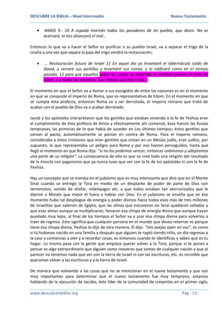DESCUBRE LA BIBLIA – Nivel Intermedio Nuevo Testamento
www.descubrelabiblia.org Pág - 13 -
 AMOS 9.- 10 A espada morirán todos los pecadores de mi pueblo, que dicen: No se
acercará, ni nos alcanzará el mal…
Entonces lo que va a hacer el Señor es purificar a su pueblo Israel, va a separar el trigo de la
cizaña y una vez que separa la paja del trigo vendrá la restauración;
 … Restauración futura de Israel 11 En aquel día yo levantaré el tabernáculo caído de
David, y cerraré sus portillos y levantaré sus ruinas, y lo edificaré como en el tiempo
pasado; 12 para que aquellos sobre los cuales es invocado mi nombre posean el resto de
Edom, y a todas las naciones, dice Jehová que hace esto…
El momento en que el Señor va a llamar a sus escogidos de entre las naciones es en el momento
en que se conquiste el imperio de Roma, que es representativo de Edom. En el momento en que
se cumpla ésta profecía, entonces Roma va a ser derrotada, el imperio romano que trató de
acabar con el pueblo de Dios va a acabar derrotado.
Jacob y los apóstoles interpretaron que los gentiles que estaban viniendo a la fe de Yeshúa eran
el cumplimiento de ésta profecía de Amos y efectivamente ahí comenzó, ésas fueron las lluvias
tempranas, las primicias de lo que había de suceder en Los últimos tiempos; éstos gentiles que
venían al pacto, automáticamente se ponían en contra de Roma. Para el imperio romano,
consideraba a éstos cristianos que eran gentiles que creían en un Mesías judío, eran judíos, por
supuesto, lo que representaba un peligro para Roma y por eso fueron perseguidos, hasta que
llegó el momento en que Roma dijo: “si no los podemos vencer, entonces unámonos y adoptemos
una parte de su religión”. La consecuencia de ello es que se creó toda una religión del resultado
de la mezcla con paganismo que ya nunca tuvo que ver con la fe de los apóstoles ni con la fe de
Yeshúa.
Hay un concepto que se maneja en el judaísmo que es muy interesante que dice que en el Monte
Sinaí cuando se entregó la Torá en medio de un desplante de poder de parte de Dios con
terremotos, sonido de shofar, relámpagos etc. y que todos estaban tan aterrorizados que le
dijeron a Moisés que mejor él fuera a hablar con Dios. En el judaísmo se enseña que en ése
momento hubo tal despliegue de energía y poder divinos hacia todos esos más de tres millones
de Israelitas que salieron de Egipto, que las almas que estuvieron en Sinaí quedaron selladas y
que esas almas aunque se multiplicaron, llevaron esa chispa de energía divina que aunque hayan
quedado muy lejos, al final de los tiempos el Señor va a usar ésa chispa divina para volverlos a
traer de regreso. Esto significa que cualquier persona en el mundo que desea retornar es porque
tiene ésa chispa divina, Yeshúa lo dijo de otra manera, Él dijo: “mis ovejas oyen mi voz”, es como
si tú hubieses nacido en una familia y después que alguien te raptó siendo niño, un día regresas a
la casa y comienzas a oler y a recordar cosas, es entonces cuando te identificas y sabes que es tu
hogar. Lo mismo pasa con la gente que empieza querer volver a la Torá, porque si te pones a
pensar es algo extraordinario que alguien como nosotros que somos de cualquier nación y que al
parecer no tenemos nada que ver con la tierra de Israel ni con las escrituras, etc. es increíble que
queramos volver a las escrituras y a la tierra de Israel.
De manera que volviendo a las cosas que no se mencionan en el nuevo testamento y que son
muy importantes para determinar que el nuevo testamento fue muy temprano, estamos
hablando de la ejecución de Jacobo, éste líder de la comunidad de creyentes en el primer siglo,
 