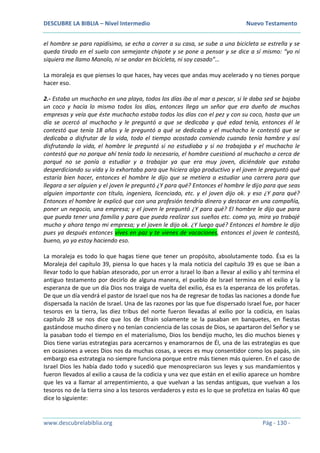 DESCUBRE LA BIBLIA – Nivel Intermedio Nuevo Testamento
www.descubrelabiblia.org Pág - 130 -
el hombre se para rapidísimo, se echa a correr a su casa, se sube a una bicicleta se estrella y se
queda tirado en el suelo con semejante chipote y se pone a pensar y se dice a sí mismo: “yo ni
siquiera me llamo Manolo, ni se andar en bicicleta, ni soy casado”…
La moraleja es que pienses lo que haces, hay veces que andas muy acelerado y no tienes porque
hacer eso.
2.- Estaba un muchacho en una playa, todos los días iba al mar a pescar, si le daba sed se bajaba
un coco y hacía lo mismo todos los días, entonces llega un señor que era dueño de muchas
empresas y veía que éste muchacho estaba todos los días con el pez y con su coco, hasta que un
día se acercó al muchacho y le preguntó a que se dedicaba y qué edad tenía, entonces él le
contestó que tenía 18 años y le preguntó a qué se dedicaba y el muchacho le contestó que se
dedicaba a disfrutar de la vida, todo el tiempo acostado comiendo cuando tenía hambre y así
disfrutando la vida, el hombre le preguntó si no estudiaba y si no trabajaba y el muchacho le
contestó que no porque ahí tenía todo lo necesario, el hombre cuestionó al muchacho a cerca de
porqué no se ponía a estudiar y a trabajar ya que era muy joven, diciéndole que estaba
desperdiciando su vida y lo exhortaba para que hiciera algo productivo y el joven le preguntó qué
estaría bien hacer, entonces el hombre le dijo que se metiera a estudiar una carrera para que
llegara a ser alguien y el joven le preguntó ¿Y para qué? Entonces el hombre le dijo para que seas
alguien importante con título, ingeniero, licenciado, etc. y el joven dijo ok. y eso ¿Y para qué?
Entonces el hombre le explicó que con una profesión tendría dinero y destacar en una compañía,
poner un negocio, una empresa; y el joven le preguntó ¿Y para qué? El hombre le dijo que para
que pueda tener una familia y para que pueda realizar sus sueños etc. como yo, mira yo trabajé
mucho y ahora tengo mi empresa; y el joven le dijo ok. ¿Y luego qué? Entonces el hombre le dijo
pues ya después entonces vives en paz y te vienes de vacaciones, entonces el joven le contestó,
bueno, yo ya estoy haciendo eso.
La moraleja es todo lo que hagas tiene que tener un propósito, absolutamente todo. Ésa es la
Moraleja del capítulo 39, piensa lo que haces y la mala noticia del capítulo 39 es que se iban a
llevar todo lo que habían atesorado, por un error a Israel lo iban a llevar al exilio y ahí termina el
antiguo testamento por decirlo de alguna manera, el pueblo de Israel termina en el exilio y la
esperanza de que un día Dios nos traiga de vuelta del exilio, ésa es la esperanza de los profetas.
De que un día vendrá el pastor de Israel que nos ha de regresar de todas las naciones a donde fue
dispersada la nación de Israel. Una de las razones por las que fue dispersado Israel fue, por hacer
tesoros en la tierra, las diez tribus del norte fueron llevadas al exilio por la codicia, en Isaías
capítulo 28 se nos dice que los de Efraín solamente se la pasaban en banquetes, en fiestas
gastándose mucho dinero y no tenían conciencia de las cosas de Dios, se apartaron del Señor y se
la pasaban todo el tiempo en el materialismo, Dios los bendijo mucho, les dio muchos bienes y
Dios tiene varias estrategias para acercarnos y enamorarnos de Él, una de las estrategias es que
en ocasiones a veces Dios nos da muchas cosas, a veces es muy consentidor como los papás, sin
embargo esa estrategia no siempre funciona porque entre más tienen más quieren. En el caso de
Israel Dios les había dado todo y sucedió que menospreciaron sus leyes y sus mandamientos y
fueron llevados al exilio a causa de la codicia y una vez que están en el exilio aparece un hombre
que les va a llamar al arrepentimiento, a que vuelvan a las sendas antiguas, que vuelvan a los
tesoros no de la tierra sino a los tesoros verdaderos y esto es lo que se profetiza en Isaías 40 que
dice lo siguiente:
 