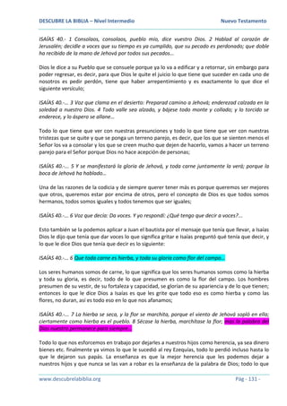 DESCUBRE LA BIBLIA – Nivel Intermedio Nuevo Testamento
www.descubrelabiblia.org Pág - 131 -
ISAÍAS 40.- 1 Consolaos, consolaos, pueblo mío, dice vuestro Dios. 2 Hablad al corazón de
Jerusalén; decidle a voces que su tiempo es ya cumplido, que su pecado es perdonado; que doble
ha recibido de la mano de Jehová por todos sus pecados…
Dios le dice a su Pueblo que se consuele porque ya lo va a edificar y a retornar, sin embargo para
poder regresar, es decir, para que Dios le quite el juicio lo que tiene que suceder en cada uno de
nosotros es pedir perdón, tiene que haber arrepentimiento y es exactamente lo que dice el
siguiente versículo;
ISAÍAS 40.-… 3 Voz que clama en el desierto: Preparad camino a Jehová; enderezad calzada en la
soledad a nuestro Dios. 4 Todo valle sea alzado, y bájese todo monte y collado; y lo torcido se
enderece, y lo áspero se allane…
Todo lo que tiene que ver con nuestras presunciones y todo lo que tiene que ver con nuestras
tristezas que se quite y que se ponga un terreno parejo, es decir, que los que se sienten menos el
Señor los va a consolar y los que se creen mucho que dejen de hacerlo, vamos a hacer un terreno
parejo para el Señor porque Dios no hace acepción de personas;
ISAÍAS 40.-... 5 Y se manifestará la gloria de Jehová, y toda carne juntamente la verá; porque la
boca de Jehová ha hablado…
Una de las razones de la codicia y de siempre querer tener más es porque queremos ser mejores
que otros, queremos estar por encima de otros, pero el concepto de Dios es que todos somos
hermanos, todos somos iguales y todos tenemos que ser iguales;
ISAÍAS 40.-... 6 Voz que decía: Da voces. Y yo respondí: ¿Qué tengo que decir a voces?...
Esto también se la podemos aplicar a Juan el bautista por el mensaje que tenía que llevar, a Isaías
Dios le dijo que tenía que dar voces lo que significa gritar e Isaías preguntó qué tenía que decir, y
lo que le dice Dios que tenía que decir es lo siguiente:
ISAÍAS 40.-... 6 Que toda carne es hierba, y toda su gloria como flor del campo…
Los seres humanos somos de carne, lo que significa que los seres humanos somos como la hierba
y toda su gloria, es decir, todo de lo que presumen es como la flor del campo. Los hombres
presumen de su vestir, de su fortaleza y capacidad, se glorían de su apariencia y de lo que tienen;
entonces lo que le dice Dios a Isaías es que les grite que todo eso es como hierba y como las
flores, no duran, así es todo eso en lo que nos afanamos;
ISAÍAS 40.-... 7 La hierba se seca, y la flor se marchita, porque el viento de Jehová sopló en ella;
ciertamente como hierba es el pueblo. 8 Sécase la hierba, marchítase la flor; mas la palabra del
Dios nuestro permanece para siempre…
Todo lo que nos esforcemos en trabajo por dejarles a nuestros hijos como herencia, ya sea dinero
bienes etc. finalmente ya vimos lo que le sucedió al rey Ezequías, todo lo perdió incluso hasta lo
que le dejaron sus papás. La enseñanza es que la mejor herencia que les podemos dejar a
nuestros hijos y que nunca se las van a robar es la enseñanza de la palabra de Dios; todo lo que
 