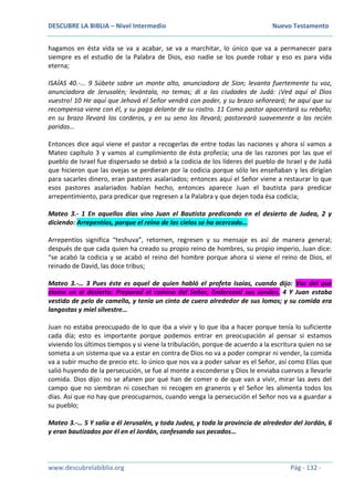 DESCUBRE LA BIBLIA – Nivel Intermedio Nuevo Testamento
www.descubrelabiblia.org Pág - 132 -
hagamos en ésta vida se va a acabar, se va a marchitar, lo único que va a permanecer para
siempre es el estudio de la Palabra de Dios, eso nadie se los puede robar y eso es para vida
eterna;
ISAÍAS 40.-... 9 Súbete sobre un monte alto, anunciadora de Sion; levanta fuertemente tu voz,
anunciadora de Jerusalén; levántala, no temas; di a las ciudades de Judá: ¡Ved aquí al Dios
vuestro! 10 He aquí que Jehová el Señor vendrá con poder, y su brazo señoreará; he aquí que su
recompensa viene con él, y su paga delante de su rostro. 11 Como pastor apacentará su rebaño;
en su brazo llevará los corderos, y en su seno los llevará; pastoreará suavemente a las recién
paridas…
Entonces dice aquí viene el pastor a recogerlas de entre todas las naciones y ahora sí vamos a
Mateo capítulo 3 y vamos al cumplimiento de ésta profecía; una de las razones por las que el
pueblo de Israel fue dispersado se debió a la codicia de los líderes del pueblo de Israel y de Judá
que hicieron que las ovejas se perdieran por la codicia porque sólo les enseñaban y les dirigían
para sacarles dinero, eran pastores asalariados; entonces aquí el Señor viene a restaurar lo que
esos pastores asalariados habían hecho, entonces aparece Juan el bautista para predicar
arrepentimiento, para predicar que regresen a la Palabra y que dejen toda ésa codicia;
Mateo 3.- 1 En aquellos días vino Juan el Bautista predicando en el desierto de Judea, 2 y
diciendo: Arrepentíos, porque el reino de los cielos se ha acercado…
Arrepentíos significa “teshuva”, retornen, regresen y su mensaje es así de manera general;
después de que cada quien ha creado su propio reino de hombres, su propio imperio, Juan dice:
“se acabó la codicia y se acabó el reino del hombre porque ahora si viene el reino de Dios, el
reinado de David, las doce tribus;
Mateo 3.-… 3 Pues éste es aquel de quien habló el profeta Isaías, cuando dijo: Voz del que
clama en el desierto: Preparad el camino del Señor, Enderezad sus sendas. 4 Y Juan estaba
vestido de pelo de camello, y tenía un cinto de cuero alrededor de sus lomos; y su comida era
langostas y miel silvestre…
Juan no estaba preocupado de lo que iba a vivir y lo que iba a hacer porque tenía lo suficiente
cada día; esto es importante porque podemos entrar en preocupación al pensar si estamos
viviendo los últimos tiempos y si viene la tribulación, porque de acuerdo a la escritura quien no se
someta a un sistema que va a estar en contra de Dios no va a poder comprar ni vender, la comida
va a subir mucho de precio etc. lo único que nos va a poder salvar es el Señor, así como Elías que
salió huyendo de la persecución, se fue al monte a esconderse y Dios le enviaba cuervos a llevarle
comida. Dios dijo: no se afanen por qué han de comer o de que van a vivir, mirar las aves del
campo que no siembran ni cosechan ni recogen en graneros y el Señor les alimenta todos los
días. Así que no hay que preocuparnos, cuando venga la persecución el Señor nos va a guardar a
su pueblo;
Mateo 3.-… 5 Y salía a él Jerusalén, y toda Judea, y toda la provincia de alrededor del Jordán, 6
y eran bautizados por él en el Jordán, confesando sus pecados…
 