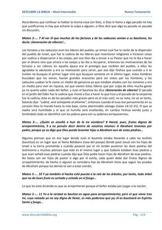 DESCUBRE LA BIBLIA – Nivel Intermedio Nuevo Testamento
www.descubrelabiblia.org Pág - 133 -
Recordemos que confesar es hablar la misma cosa con Dios, si Dios le llama a algo pecado no hay
que justificarnos ni hay que echarle la culpa a alguien, si Dios dice que algo es pecado es pecado
sin discusión;
Mateo 3.-… 7 Al ver él que muchos de los fariseos y de los saduceos venían a su bautismo, les
decía: ¡Generación de víboras!...
Los fariseos y los saduceos eran los líderes del pueblo, ya vimos cual fue la razón de la dispersión
del pueblo de Israel, que fue la codicia de los líderes que inventaron religiones e hicieron cosas
por codicia y dispersaron a las ovejas, por eso Dios iba a enviar a su Pastor que no lo iba a hacer
por el dinero sino que amara a las ovejas y las iba a recuperar, entonces las motivaciones de los
fariseos a ser rabinos en aquella época era el prestigio que recibían del pueblo, a ellos les
agradaba la adulación y era su motivación para servir, por eso dijo Yeshúa que cuando a ti te
inviten no busques el primer lugar sino que busques sentarte en el último lugar, éstos hombres
buscaban que los vieran, hacían grandes oraciones para ser vistos por los hombres; y los
saduceos usaban la fe como un medio de ganancia ya que estaban aliados con los romanos y era
un medio para vivir en riqueza, así que vienen éstos líderes que por culpa de ellos mucha gente
ya no quería saber nada del Señor, y Juan el bautista les dice ¡Generación de víboras! El pecado
en el jardín del Edén fue la codicia que movió a Eva a hacer lo que hizo y el pecado de la serpiente
fue la codicia, éste es de los pecados más graves pero es el más sutil, no se nota, no se ve tanto,
Satanás dijo: “subiré, seré semejante al altísimo”, entonces cuando él tuvo ése pensamiento en su
corazón Dios lo mandó hasta lo más bajo, como abominable vástago (Isaías 14:12-21). El que se
exalta será humillado y el que se humilla será enaltecido, en cambio Yeshúa siendo justo y
teniéndolo todo se identificó con los pobres para con su pobreza enriquecernos;
Mateo 3.-… ¿Quién os enseñó a huir de la ira venidera? 8 Haced, pues, frutos dignos de
arrepentimiento, 9 y no penséis decir dentro de vosotros mismos: A Abraham tenemos por
padre; porque yo os digo que Dios puede levantar hijos a Abraham aun de estas piedras…
Algunos piensan que en ése lugar donde Juan el bautista estaba llevando a cabo las tevilots
(bautizos) es un lugar que se llama Betábara (casa del pasaje) donde pasó Josué con los hijos de
Israel a la tierra prometida y cuando pasaron por el río Jordán pusieron las doce piedras del
testimonio y muchos piensan que éste es el mismo lugar y que todavía estaban ésas piedras y
que Juan señaló esas piedras cuando dijo que Dios podía hacer hijos de Abraham de esas piedras.
No basta con ser hijos de pastor o algo por el estilo, cada quien debe dar frutos dignos de
arrepentimiento, de hecho si alguien se considera hijo de Abraham tiene que seguir las pisadas
de Abraham porque los demás te van a estar viendo;
Mateo 3.-… 10 Y ya también el hacha está puesta a la raíz de los árboles; por tanto, todo árbol
que no da buen fruto es cortado y echado en el fuego…
Lo que les está diciendo es que se arrepintieran porque el Señor estaba por juzgar a la nación;
Mateo 3.-… 11 Yo a la verdad os bautizo en agua para arrepentimiento; pero el que viene tras
mí, cuyo calzado yo no soy digno de llevar, es más poderoso que yo; él os bautizará en Espíritu
Santo y fuego…
 