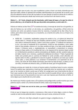 DESCUBRE LA BIBLIA – Nivel Intermedio Nuevo Testamento
www.descubrelabiblia.org Pág - 135 -
ejemplo a seguir que es justo, rico, que es poderoso y viene a hacer una tevila, diciendo que era
igual que todos, dando un ejemplo de humildad, identificándose con el pecado de la nación y por
eso más adelante vemos la hora de la prueba en el que Satanás lo tentó en aéreas de la codicia y
Yeshúa pasó la prueba pero desde aquí vemos que su actitud fue la de hacerse siervo;
Mateo 3.-… 16 Y Jesús, después que fue bautizado, subió luego del agua; y he aquí los cielos le
fueron abiertos, y vio al Espíritu de Dios que descendía como paloma, y venía sobre él…
Paloma en hebreo se dice Yóna ‫ה‬ָ‫יוינ‬ el nombre de Jonás, el mensaje de Jonás fue a los gentiles, la
obra de Yeshúa va a ser similar a la de Jonás, va a predicarles a los gentiles y Efraín entre las
naciones son como una paloma incauta entre las naciones, el pecado de las diez tribus fue la
codicia, pero ahora viene aquel que va a rescatarles, va a traerles de vuelta, los va a limpiar y los
va a purificar;
 ISAÍAS 60.- 1 Levántate, resplandece; porque ha venido tu luz, y la gloria de Jehová ha
nacido sobre ti. 2 Porque he aquí que tinieblas cubrirán la tierra, y oscuridad las naciones;
mas sobre ti amanecerá Jehová, y sobre ti será vista su gloria. 3 Y andarán las naciones a
tu luz, y los reyes al resplandor de tu nacimiento. 4 Alza tus ojos alrededor y mira, todos
éstos se han juntado, vinieron a ti; tus hijos vendrán de lejos, y tus hijas serán llevadas en
brazos. 5 Entonces verás, y resplandecerás; se maravillará y ensanchará tu corazón,
porque se haya vuelto a ti la multitud del mar, y las riquezas de las naciones hayan venido
a ti. 6 Multitud de camellos te cubrirá; dromedarios de Madián y de Efa; vendrán todos los
de Sabá; traerán oro e incienso, y publicarán alabanzas de Jehová. 7 Todo el ganado de
Cedar será juntado para ti; carneros de Nebaiot te serán servidos; serán ofrecidos con
agrado sobre mi altar, y glorificaré la casa de mi gloria. 8 ¿Quiénes son éstos que vuelan
como nubes, y como palomas a sus ventanas? 9 Ciertamente a mí esperarán los de la
costa, y las naves de Tarsis desde el principio, para traer tus hijos de lejos, su plata y su oro
con ellos, al nombre de Jehová tu Dios, y al Santo de Israel, que te ha glorificado.
El Mesías anticipa por medio de sí mismo al hacerse pobre y humillarse hasta lo sumo, viniendo
hacia Él la paloma que representa a Israel que fue esparcido entre las naciones por su codicia y
que en las naciones se darán cuenta que el Señor les castigó pero tuvo misericordia de ellos al
final y que cuando se den cuenta de que lo que éste mundo les puede ofrecer solo es vanidad y
que reconozcan que no hay provecho en eso van a usar esas riquezas para llevárselas al Señor, al
único digno que es dueño del oro y de la plata.
De manera que Yeshúa cuando viene a Él la paloma está prefigurando cuando muchos que como
palomas vayan a volver a Él y hemos de decirle Señor, todo lo que tengo te doy;
Mateo 3.-… 17 Y hubo una voz de los cielos, que decía: Este es mi Hijo amado, en quien tengo
complacencia.
El día en que tú tengas ése corazón y reconozcas a Dios como el único digno y como tu Padre,
cuando no solo le estas pidiendo todo el tiempo sino que le amas, entonces él te dirá:
¡Tú eres mi hijo amado en quien tengo complacencia…!
 