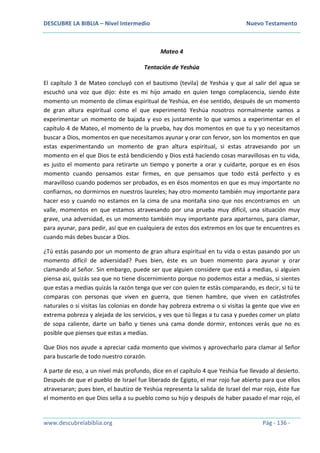 DESCUBRE LA BIBLIA – Nivel Intermedio Nuevo Testamento
www.descubrelabiblia.org Pág - 136 -
Mateo 4
Tentación de Yeshúa
El capítulo 3 de Mateo concluyó con el bautismo (tevila) de Yeshúa y que al salir del agua se
escuchó una voz que dijo: éste es mi hijo amado en quien tengo complacencia, siendo éste
momento un momento de clímax espiritual de Yeshúa, en ése sentido, después de un momento
de gran altura espiritual como el que experimentó Yeshúa nosotros normalmente vamos a
experimentar un momento de bajada y eso es justamente lo que vamos a experimentar en el
capítulo 4 de Mateo, el momento de la prueba, hay dos momentos en que tu y yo necesitamos
buscar a Dios, momentos en que necesitamos ayunar y orar con fervor, son los momentos en que
estas experimentando un momento de gran altura espiritual, si estas atravesando por un
momento en el que Dios te está bendiciendo y Dios está haciendo cosas maravillosas en tu vida,
es justo el momento para retirarte un tiempo y ponerte a orar y cuidarte, porque es en ésos
momento cuando pensamos estar firmes, en que pensamos que todo está perfecto y es
maravilloso cuando podemos ser probados, es en ésos momentos en que es muy importante no
confiarnos, no dormirnos en nuestros laureles; hay otro momento también muy importante para
hacer eso y cuando no estamos en la cima de una montaña sino que nos encontramos en un
valle, momentos en que estamos atravesando por una prueba muy difícil, una situación muy
grave, una adversidad, es un momento también muy importante para apartarnos, para clamar,
para ayunar, para pedir, así que en cualquiera de estos dos extremos en los que te encuentres es
cuando más debes buscar a Dios.
¿Tú estás pasando por un momento de gran altura espiritual en tu vida o estas pasando por un
momento difícil de adversidad? Pues bien, éste es un buen momento para ayunar y orar
clamando al Señor. Sin embargo, puede ser que alguien considere que está a medias, si alguien
piensa así, quizás sea que no tiene discernimiento porque no podemos estar a medias, si sientes
que estas a medias quizás la razón tenga que ver con quien te estás comparando, es decir, si tú te
comparas con personas que viven en guerra, que tienen hambre, que viven en catástrofes
naturales o si visitas las colonias en donde hay pobreza extrema o si visitas la gente que vive en
extrema pobreza y alejada de los servicios, y ves que tú llegas a tu casa y puedes comer un plato
de sopa caliente, darte un baño y tienes una cama donde dormir, entonces verás que no es
posible que pienses que estas a medias.
Que Dios nos ayude a apreciar cada momento que vivimos y aprovecharlo para clamar al Señor
para buscarle de todo nuestro corazón.
A parte de eso, a un nivel más profundo, dice en el capítulo 4 que Yeshúa fue llevado al desierto.
Después de que el pueblo de Israel fue liberado de Egipto, el mar rojo fue abierto para que ellos
atravesaran; pues bien, el bautizo de Yeshúa representa la salida de Israel del mar rojo, éste fue
el momento en que Dios sella a su pueblo como su hijo y después de haber pasado el mar rojo, el
 