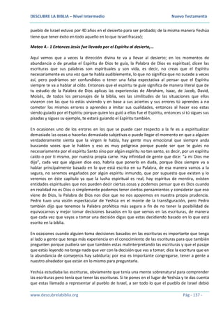 DESCUBRE LA BIBLIA – Nivel Intermedio Nuevo Testamento
www.descubrelabiblia.org Pág - 137 -
pueblo de Israel estuvo por 40 años en el desierto para ser probado; de la misma manera Yeshúa
tiene que tener éxito en todo aquello en lo que Israel fracasó;
Mateo 4.- 1 Entonces Jesús fue llevado por el Espíritu al desierto,…
Aquí vemos que a veces la dirección divina te va a llevar al desierto; en los momentos de
abundancia o de prueba el Espíritu de Dios te guía, la Palabra de Dios es espiritual, dicen las
escrituras que sus palabras son espirituales y son vida, es decir, no creas que el Espíritu
necesariamente es una voz que te habla audiblemente, lo que no significa que no sucede a veces
así, pero podríamos ser confundidos o tener una falsa expectativa al pensar que el Espíritu
siempre te va a hablar al oído. Entonces que el espíritu te guíe significa de manera literal que de
tu estudio de la Palabra de Dios aplicas las experiencias de Abraham, Isaac, de Jacob, David,
Moisés, de todos los personajes de la biblia, ves las similitudes de las situaciones que ellos
vivieron con las que tú estás viviendo y en base a sus aciertos y sus errores tú aprendes a no
cometer los mismos errores o aprendes a imitar sus cualidades, entonces al hacer eso estas
siendo guiado por el Espíritu porque quien los guió a ellos fue el Espíritu, entonces si tú sigues sus
pisadas y sigues su ejemplo, te estará guiando el Espíritu también.
En ocasiones uno de los errores en los que se puede caer respecto a la fe es a espiritualizar
demasiado las cosas o hacerlas demasiado subjetivas o puede llegar el momento en que a alguien
verdaderamente sienta que la virgen le habla, hay gente muy emocional que siempre anda
buscando voces que le hablen y eso es muy peligroso porque puede ser que te guíes no
necesariamente por el espíritu Santo sino por algún espíritu no tan santo, es decir, por un espíritu
caído o por ti mismo, por nuestra propia carne. Hay infinidad de gente que dice: “a mi Dios me
dijo”, cada vez que alguien dice eso, habría que ponerlo en duda, porque Dios siempre va a
hablar principalmente basado en lo que está escrito en su Palabra, de esa manera vamos a la
segura, no seremos engañados por algún espíritu inmundo, que por supuesto que existen y lo
veremos en éste capítulo ya que la lucha espiritual es real, hay espíritus de mentira, existen
entidades espirituales que nos pueden decir ciertas cosas y podemos pensar que es Dios cuando
en realidad no es Dios o simplemente podemos tener ciertos pensamientos y considerar que eso
viene de Dios, la Palabra de Dios nos dice que no nos apoyemos en nuestra propia prudencia.
Pedro tuvo una visión espectacular de Yeshúa en el monte de la transfiguración, pero Pedro
también dijo que tenemos la Palabra profética más segura a fin de no tener la posibilidad de
equivocarnos y mejor tomar decisiones basados en lo que vemos en las escrituras, de manera
que cada vez que vayas a tomar una decisión digas que estas decidiendo basado en lo que está
escrito en la biblia.
En ocasiones cuando alguien toma decisiones basados en las escrituras es importante que tenga
al lado a gente que tenga más experiencia en el conocimiento de las escrituras para que también
pregunten porque pudiera ser que también estas malinterpretando las escrituras y que el pasaje
que estás leyendo no tenga nada que ver con la decisión que vas a tomar; dice la escritura que en
la abundancia de consejeros hay sabiduría; por eso es importante congregarse, tener a gente a
nuestro alrededor que están en lo mismo para preguntarle.
Yeshúa estudiaba las escrituras, obviamente que tenía una mente sobrenatural para comprender
las escrituras pero tenía que tener las escrituras. Si te pones en el lugar de Yeshúa y te das cuenta
que estas llamado a representar al pueblo de Israel, a ser todo lo que el pueblo de Israel debió
 