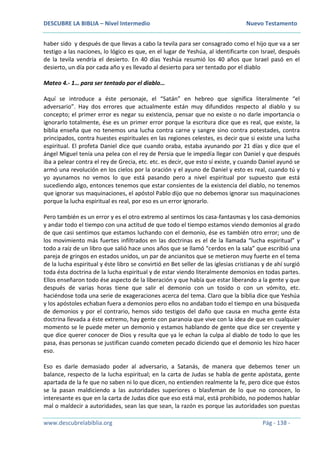 DESCUBRE LA BIBLIA – Nivel Intermedio Nuevo Testamento
www.descubrelabiblia.org Pág - 138 -
haber sido y después de que llevas a cabo la tevila para ser consagrado como el hijo que va a ser
testigo a las naciones, lo lógico es que, en el lugar de Yeshúa, al identificarte con Israel, después
de la tevila vendría el desierto. En 40 días Yeshúa resumió los 40 años que Israel pasó en el
desierto, un día por cada año y es llevado al desierto para ser tentado por el diablo
Mateo 4.- 1… para ser tentado por el diablo…
Aquí se introduce a éste personaje, el “Satán” en hebreo que significa literalmente “el
adversario”. Hay dos errores que actualmente están muy difundidos respecto al diablo y su
concepto; el primer error es negar su existencia, pensar que no existe o no darle importancia o
ignorarlo totalmente, ése es un primer error porque la escritura dice que es real, que existe, la
biblia enseña que no tenemos una lucha contra carne y sangre sino contra potestades, contra
principados, contra huestes espirituales en las regiones celestes, es decir que si existe una lucha
espiritual. El profeta Daniel dice que cuando oraba, estaba ayunando por 21 días y dice que el
ángel Miguel tenía una pelea con el rey de Persia que le impedía llegar con Daniel y que después
iba a pelear contra el rey de Grecia, etc. etc. es decir, que esto sí existe, y cuando Daniel ayunó se
armó una revolución en los cielos por la oración y el ayuno de Daniel y esto es real, cuando tú y
yo ayunamos no vemos lo que está pasando pero a nivel espiritual por supuesto que está
sucediendo algo, entonces tenemos que estar consientes de la existencia del diablo, no tenemos
que ignorar sus maquinaciones, el apóstol Pablo dijo que no debemos ignorar sus maquinaciones
porque la lucha espiritual es real, por eso es un error ignorarlo.
Pero también es un error y es el otro extremo al sentirnos los casa-fantasmas y los casa-demonios
y andar todo el tiempo con una actitud de que todo el tiempo estamos viendo demonios al grado
de que casi sentimos que estamos luchando con el demonio, ése es también otro error; uno de
los movimiento más fuertes infiltrados en las doctrinas es el de la llamada “lucha espiritual” y
todo a raíz de un libro que salió hace unos años que se llamó “cerdos en la sala” que escribió una
pareja de gringos en estados unidos, un par de ancianitos que se metieron muy fuerte en el tema
de la lucha espiritual y éste libro se convirtió en Bet seller de las iglesias cristianas y de ahí surgió
toda ésta doctrina de la lucha espiritual y de estar viendo literalmente demonios en todas partes.
Ellos enseñaron todo ése aspecto de la liberación y que había que estar liberando a la gente y que
después de varias horas tiene que salir el demonio con un tosido o con un vómito, etc.
haciéndose toda una serie de exageraciones acerca del tema. Claro que la biblia dice que Yeshúa
y los apóstoles echaban fuera a demonios pero ellos no andaban todo el tiempo en una búsqueda
de demonios y por el contrario, hemos sido testigos del daño que causa en mucha gente ésta
doctrina llevada a éste extremo, hay gente con paranoia que vive con la idea de que en cualquier
momento se le puede meter un demonio y estamos hablando de gente que dice ser creyente y
que dice querer conocer de Dios y resulta que ya le echan la culpa al diablo de todo lo que les
pasa, ésas personas se justifican cuando cometen pecado diciendo que el demonio les hizo hacer
eso.
Eso es darle demasiado poder al adversario, a Satanás, de manera que debemos tener un
balance, respecto de la lucha espiritual; en la carta de Judas se habla de gente apóstata, gente
apartada de la fe que no saben ni lo que dicen, no entienden realmente la fe, pero dice que éstos
se la pasan maldiciendo a las autoridades superiores o blasfeman de lo que no conocen, lo
interesante es que en la carta de Judas dice que eso está mal, está prohibido, no podemos hablar
mal o maldecir a autoridades, sean las que sean, la razón es porque las autoridades son puestas
 