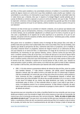 DESCUBRE LA BIBLIA – Nivel Intermedio Nuevo Testamento
www.descubrelabiblia.org Pág - 139 -
por Dios, es Dios quien establece a las autoridades entonces al maldecir a la autoridad, estamos
yendo de alguna manera en contra de lo que Dios estableció; Judas enseña que maldecir a las
autoridades es una ofensa y lo interesante es que él pone como ejemplo de autoridad nada más
ni nada menos que a Satanás, dice que ni siquiera el arcángel Miguel cuando peleaba por el
cuerpo de Moisés se atrevió a ejecutar un juicio en contra de Satanás sino que le dijo: “El Señor
te reprenda”, entonces si éste arcángel que tiene una autoridad muy grande que Dios le ha dado
no se atrevió a ponerse al tú por tú con Satanás, ¿Cómo nosotros nos vamos a poner al tú por tú
con Satanás?.
Entonces son dos errores que se cometen en relación a Satanás, uno es pensar que Satanás está
en todas partes, que es omnipresente, entonces, si muchas personas están luchando con Satanás
al mismo tiempo, eso es pretender adjudicarte un atributo que él no tiene; el punto es que lo
más sano y equilibrado en el aspecto de la lucha espiritual es no ponernos al tú por tú con
Satanás, sino poner entre él y nosotros al Señor; dice la escritura: “someteos pues a Dios, resistan
al diablo y él huirá de vosotros”.
Otro grave error es considerar a Satanás como el enemigo de Dios porque Dios creó todo, el
profeta Isaías dice que Dios creó la adversidad, Dios creó la oscuridad, Dios creó las tinieblas, esto
significa que desde la perspectiva de Dios, realmente todo tiene un propósito, aún la maldad, la
oscuridad y Satanás tienen un propósito, Satanás de ninguna manera es un adversario de Dios,
sino que Satanás es un siervo de Dios y si observamos a lo largo de las escrituras en el antiguo
testamento, los momentos en que aparece Satanás, vamos a darnos cuenta de que tiene que
venir a rendirle cuentas a Dios de lo que hace, en el libro de Job que es uno de los típicos libros
en donde aparece la actividad de Satanás, dice que Satanás está recorriendo la tierra y tiene que
venir a rendirle cuentas a Dios de lo que está haciendo y una vez que rinde cuentas es Dios quien
le insinúa lo de Job, a Satanás ni siquiera se le ocurrió pensar en Job, es decir, que Satanás no
anda pensando a quien va dañar, como vemos, en el libro de Job, quien le mete la idea a Satanás
de ir a probar a Job fue Dios, esto demuestra que Satanás sólo anda cumpliendo órdenes;
 JOB 1.- 6 Un día vinieron a presentarse delante de Jehová los hijos de Dios, entre los cuales
vino también Satanás. 7 Y dijo Jehová a Satanás: ¿De dónde vienes? Respondiendo
Satanás a Jehová, dijo: De rodear la tierra y de andar por ella. 8 Y Jehová dijo a Satanás:
¿No has considerado a mi siervo Job, que no hay otro como él en la tierra, varón perfecto y
recto, temeroso de Dios y apartado del mal? 9 Respondiendo Satanás a Jehová, dijo:
¿Acaso teme Job a Dios de balde? 10 ¿No le has cercado alrededor a él y a su casa y a todo
lo que tiene? Al trabajo de sus manos has dado bendición; por tanto, sus bienes han
aumentado sobre la tierra. 11 Pero extiende ahora tu mano y toca todo lo que tiene, y
verás si no blasfema contra ti en tu misma presencia. 12 Dijo Jehová a Satanás: He aquí,
todo lo que tiene está en tu mano; solamente no pongas tu mano sobre él. Y salió Satanás
de delante de Jehová…
Hay personas que son conocidas en los cielos, el profeta Daniel era muy conocido, por eso es que
desde que empezó a orar fue enviado el ángel, de la mima manera en que Job era reconocido, de
manera que vino la tremenda prueba para Job, terminó diciendo, “Señor, de oídas te había oído
más ahora mis ojos te ven” Tuvo que venir una prueba terrible para que realmente confiara en el
Señor, si analizamos el libro de Job, nos daremos cuenta de que Dios no le explicó a Job el motivo
de la prueba, de hecho ése fue el cuestionamiento de Job todo el tiempo y todo el tiempo Job
 