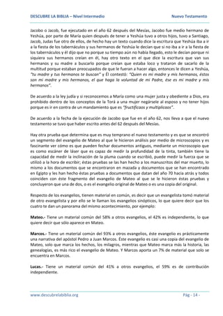DESCUBRE LA BIBLIA – Nivel Intermedio Nuevo Testamento
www.descubrelabiblia.org Pág - 14 -
Jacobo o Jacob, fue ejecutado en el año 62 después del Mesías, Jacobo fue medio hermano de
Yeshúa, por parte de María quien después de tener a Yeshúa tuvo a otros hijos, tuvo a Santiago,
Jacob, Judas fue otro de ellos, de hecho hay un texto cuando dice la escritura que Yeshúa iba a ir
a la fiesta de los tabernáculos y sus hermanos de Yeshúa le decían que si no iba a ir a la fiesta de
los tabernáculos y él dijo que no porque su tiempo aún no había llegado, esto le decían porque ni
siquiera sus hermanos creían en él, hay otro texto en el que dice la escritura que van sus
hermanos y su madre a buscarlo porque creían que estaba loco y trataron de sacarlo de la
multitud porque estaban preocupados de que le fueran a hacer algo, entonces le dicen a Yeshúa,
“tu madre y tus hermanos te buscan” y Él contestó: “Quien es mi madre y mis hermanos, éstos
son mi madre y mis hermanos, el que haga la voluntad de mi Padre, ése es mi madre y mis
hermanos”.
De acuerdo a la ley judía y si reconocemos a María como una mujer justa y obediente a Dios, era
prohibido dentro de los conceptos de la Torá a una mujer negársele al esposo y no tener hijos
porque es ir en contra de un mandamiento que es “fructificaos y multiplicaos”.
De acuerdo a la fecha de la ejecución de Jacobo que fue en el año 62, nos lleva a que el nuevo
testamento se tuvo que haber escrito antes del 62 después del Mesías.
Hay otra prueba que determina que es muy temprano el nuevo testamento y es que se encontró
un segmento del evangelio de Mateo al que le hicieron análisis por medio de microscopios y es
fascinante ver cómo es que pueden fechar documentos antiguos, mediante un microscopio que
es como escáner de láser que es capaz de medir la profundidad de la tinta, también tiene la
capacidad de medir la inclinación de la pluma cuando se escribió, puede medir la fuerza que se
utilizó a la hora de escribir; éstas pruebas se las han hecho a los manuscritos del mar muerto, lo
mismo a los documentos que se encontraron en mazada y documentos que se han encontrado
en Egipto y les han hecho éstas pruebas a documentos que datan del año 70 hacia atrás y todos
coinciden con éste fragmento del evangelio de Mateo al que se le hicieron éstas pruebas y
concluyeron que una de dos, o es el evangelio original de Mateo o es una copia del original.
Respecto de los evangelios, tienen material en común, es decir que un evangelista tomó material
de otro evangelista y por ello se le llaman los evangelios sinópticos, lo que quiere decir que los
cuatro te dan un panorama del mismo acontecimiento, por ejemplo:
Mateo.- Tiene un material común del 58% a otros evangelios, el 42% es independiente, lo que
quiere decir que sólo aparece en Mateo.
Marcos.- Tiene un material común del 93% a otros evangelios, éste evangelio es prácticamente
una narrativa del apóstol Pedro a Juan Marcos. Éste evangelio es casi una copia del evangelio de
Mateo, solo que marca los hechos, los milagros, mientras que Mateo marca más la historia, las
genealogías, es más rico el evangelio de Mateo. Y Marcos aporta un 7% de material que solo se
encuentra en Marcos.
Lucas.- Tiene un material común del 41% a otros evangelios, el 59% es de contribución
independiente.
 