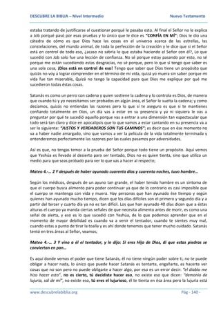 DESCUBRE LA BIBLIA – Nivel Intermedio Nuevo Testamento
www.descubrelabiblia.org Pág - 140 -
estaba tratando de justificarse al cuestionar porqué le pasaba esto. Al final el Señor no le explica
a Job porqué pasó por esas pruebas y lo único que le dice es “CONFÍA EN MÍ”; Dios le dio una
cátedra de cómo es que Dios hace las cosas en el universo acerca de las estrellas, las
constelaciones, del mundo animal, de toda la perfección de la creación y le dice que si el Señor
está en control de todo eso, ¿acaso no sabría lo que estaba haciendo el Señor con él?, Lo que
sucedió con Job solo fue una lección de confianza. No sé porque estoy pasando por esto, no sé
porque me están sucediendo estas desgracias, no sé porque, pero lo que sí tengo que saber es
una sola cosa, ¡Dios está en control de eso! Tengo que saber que Dios tiene un propósito que
quizás no voy a lograr comprender en el término de mi vida, quizá yo muera sin saber porque mi
vida fue tan miserable, Quizá no tengo la capacidad para que Dios me explique por qué me
sucedieron todas éstas cosas.
Satanás es como un perro con cadena y quien sostiene la cadena y lo controla es Dios, de manera
que cuando tú y yo necesitamos ser probados en algún área, el Señor le suelta la cadena; y como
decíamos, quizás no entiendas las razones pero lo que sí te aseguro es que si te mantienes
confiando totalmente en Dios, un día vas a estar en su presencia y ya ni siquiera le vas a
preguntar por qué te sucedió aquello porque vas a entrar a una dimensión tan espectacular que
todo será tan claro y dice en apocalipsis que lo que vamos a estar cantando en su presencia va a
ser lo siguiente: “JUSTOS Y VERDADEROS SON TUS CAMINOS”; es decir que en ése momento no
va a haber nadie amargado, sino que vamos a ver la película de la vida totalmente terminada y
entenderemos perfectamente las razones por las cuales pasamos por adversidades.
Así es que, no tengas temor a la prueba del Señor porque todo tiene un propósito. Aquí vemos
que Yeshúa es llevado al desierto para ser tentado, Dios no es quien tienta, sino que utiliza un
medio para que seas probado para ver lo que vas a hacer al respecto;
Mateo 4.-… 2 Y después de haber ayunado cuarenta días y cuarenta noches, tuvo hambre…
Según los médicos, después de un ayuno tan grande, el haber tenido hambre es un síntoma de
que el cuerpo busca alimento para poder continuar ya que de lo contrario es casi imposible que
el cuerpo se mantenga con vida y muera. Hay personas que han ayunado ése tiempo y según
quienes han ayunado mucho tiempo, dicen que los días difíciles son el primero y segundo día y a
partir del tercer y cuarto día ya no es tan difícil. Los que han ayunado 40 días dicen que a éstas
alturas el cuerpo ya manda ciertas señales de que necesita alimento antes de morir, es como una
señal de alerta, y eso es lo que sucedió con Yeshúa, de lo que podemos aprender que en el
momento de mayor debilidad es cuando va a venir el tentador, cuando te sientes muy mal,
cuando estas a punto de tirar la toalla y es ahí donde tenemos que tener mucho cuidado. Satanás
tentó en tres áreas al Señor, veamos;
Mateo 4.-… 3 Y vino a él el tentador, y le dijo: Si eres Hijo de Dios, di que estas piedras se
conviertan en pan…
Es aquí donde vemos el poder que tiene Satanás, él no tiene ningún poder sobre ti, no te puede
obligar a hacer nada, lo único que puede hacer Satanás es tentarte, engañarte, es hacerte ver
cosas que no son pero no puede obligarte a hacer algo, por eso es un error decir: “el diablo me
hizo hacer esto”, no es cierto, tú decidiste hacer eso, no existe eso que dicen: “demonio de
lujuria, sal de mí”, no existe eso, tú eres el lujurioso, él te tienta en ésa área pero la lujuria está
 