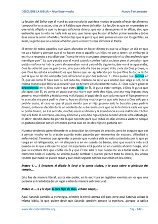 DESCUBRE LA BIBLIA – Nivel Intermedio Nuevo Testamento
www.descubrelabiblia.org Pág - 142 -
La lección del Señor con el maná es que no solo lo que éste mundo te puede ofrecer de alimento
temporal te va a saciar, sino de la Palabra que viene del señor. La lección es que en momentos en
que estés afligido y que no tengas suficiente dinero, que no te desesperes ni te aflijas, sino que
entiendas que tu vida no nada más es eso, que tienes que buscar al Señor primeramente y todas
ésas cosas te serán añadidas; Yeshúa dijo que la gente que sólo piensa en eso son los gentiles, es
decir, la gente que no conoce al Señor, pero a nosotros nos alimenta el Padre.
El temor de todos aquellos que viven afanados en hacer dinero es que va a llegar un día en que
no va a haber y piensan que si no hacen esto o aquello sus hijos no van a tener; sin embargo la
escritura respecto a eso dice que “nunca he visto a un justo desamparado ni su descendencia que
mendigue pan”. Lo que pasaba con el maná cuando comían hasta saciarse pero si pensaban que
quizás mañana no habría pan y almacenaban maná para el día siguiente, ése maná se agusanaba,
Dios les advirtió que no guardaran, sino que cada día trae su propio afán, cada día Dios provee, lo
que Dios les estaba enseñando es que tienes que ser agradecido por lo que Dios te da; la razón
por la que no les dio alimento para almacenar es por dos razones: 1.- Dios quiere que confíes en
Él, que así como Él hace salir su sol cada día, mañana no se le va a olvidar que salga el sol, de la
misma manera que Dios va a preveer que no te falte absolutamente nada. 2.- Dios quiere generar
dependencia en ti; Dios quiere que estés cerca de Él, le gusta estar contigo, a Dios le gusta que
platiques con Él, es como un papá que era rico y que tenía dos hijos, uno era muy ingrato, muy
grosero, muy rebelde y trataba muy mal al papá, el papá decía que cada vez que el hijo grosero se
le acercaba era para pedirle dinero; hoy en día hay mucha gente que solo busca a Dios sólo para
pedirle cosas, el caso es que el papá viendo que el hijo grosero solo le buscaba para pedirle
dinero, entonces decidió darle un adelanto de su herencia para que no lo lastimara cada vez que
le pedía dinero; en ése sentido, muchas veces el dinero y la abundancia es una maldición. El otro
hijo era todo lo contrario, era muy amoroso y con éste hijo el papá decidió utilizar otra estrategia,
es decir, decidió darle día por día lo que necesite para que todos los días viniera a visitarle porque
le gustaba platicar con él; entonces piensa cual de los dos hijos te gustaría ser.
Nuestra tendencia generalmente es a descuidar los tiempos de oración, pero te aseguro que vas
a pensar mucho en la oración cuando estés pasando por momentos de escases, dificultad o
enfermedad. Tenemos que aprender a pensar que nuestra vida no está sustentada por lo que yo
tenga en el refrigerador, en mi chequera o en mi cuenta de banco, sino que nuestra vida está
basada en lo que está escrito aquí, mi esperanza está puesta no en cuantos ahorros tengo, sino
que la escritura dice que confíe en Él y que Él me ama y que nunca me va a faltar nada. En un
momento todo el sistema de ahorro puede cambiar y puedes perder todo tu dinero, los únicos
tesoros que nadie se puede robar y que están seguros son los que están en los cielos;
Mateo 4.-… 5 Entonces el diablo le llevó a la santa ciudad, y le puso sobre el pináculo del
templo,…
Esto fue de manera literal, existe ése poder, en la escritura se registran eventos en los que una
persona es trasladada de un lugar a otro de manera sobrenatural;
Mateo 4.-… 6 y le dijo: Si eres Hijo de Dios, échate abajo;…
Aquí, Satanás cambió la estrategia, primero lo tentó acerca del pan, pero aquí Satanás utilizó la
misma biblia, lo que quiere decir que Satanás también conoce la escritura, aunque la utiliza
 