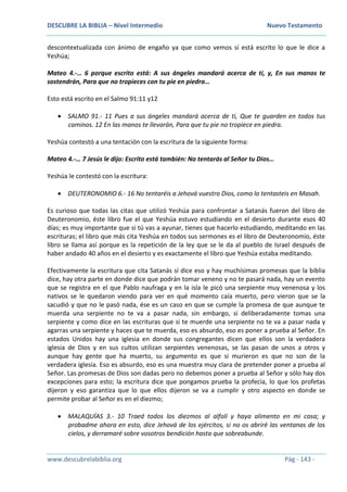 DESCUBRE LA BIBLIA – Nivel Intermedio Nuevo Testamento
www.descubrelabiblia.org Pág - 143 -
descontextualizada con ánimo de engaño ya que como vemos sí está escrito lo que le dice a
Yeshúa;
Mateo 4.-… 6 porque escrito está: A sus ángeles mandará acerca de ti, y, En sus manos te
sostendrán, Para que no tropieces con tu pie en piedra…
Esto está escrito en el Salmo 91:11 y12
 SALMO 91.- 11 Pues a sus ángeles mandará acerca de ti, Que te guarden en todos tus
caminos. 12 En las manos te llevarán, Para que tu pie no tropiece en piedra.
Yeshúa contestó a una tentación con la escritura de la siguiente forma:
Mateo 4.-… 7 Jesús le dijo: Escrito está también: No tentarás al Señor tu Dios…
Yeshúa le contestó con la escritura:
 DEUTERONOMIO 6.- 16 No tentaréis a Jehová vuestro Dios, como lo tentasteis en Masah.
Es curioso que todas las citas que utilizó Yeshúa para confrontar a Satanás fueron del libro de
Deuteronomio, éste libro fue el que Yeshúa estuvo estudiando en el desierto durante esos 40
días; es muy importante que si tú vas a ayunar, tienes que hacerlo estudiando, meditando en las
escrituras; el libro que más cita Yeshúa en todos sus sermones es el libro de Deuteronomio, éste
libro se llama así porque es la repetición de la ley que se le da al pueblo de Israel después de
haber andado 40 años en el desierto y es exactamente el libro que Yeshúa estaba meditando.
Efectivamente la escritura que cita Satanás sí dice eso y hay muchísimas promesas que la biblia
dice, hay otra parte en donde dice que podrán tomar veneno y no te pasará nada, hay un evento
que se registra en el que Pablo naufraga y en la isla le picó una serpiente muy venenosa y los
nativos se le quedaron viendo para ver en qué momento caía muerto, pero vieron que se la
sacudió y que no le pasó nada, ése es un caso en que se cumple la promesa de que aunque te
muerda una serpiente no te va a pasar nada, sin embargo, si deliberadamente tomas una
serpiente y como dice en las escrituras que si te muerde una serpiente no te va a pasar nada y
agarras una serpiente y haces que te muerda, eso es absurdo, eso es poner a prueba al Señor. En
estados Unidos hay una iglesia en donde sus congregantes dicen que ellos son la verdadera
iglesia de Dios y en sus cultos utilizan serpientes venenosas, se las pasan de unos a otros y
aunque hay gente que ha muerto, su argumento es que si murieron es que no son de la
verdadera iglesia. Eso es absurdo, eso es una muestra muy clara de pretender poner a prueba al
Señor. Las promesas de Dios son dadas pero no debemos poner a prueba al Señor y sólo hay dos
excepciones para esto; la escritura dice que pongamos prueba la profecía, lo que los profetas
dijeron y eso garantiza que lo que ellos dijeron se va a cumplir y otro aspecto en donde se
permite probar al Señor es en el diezmo;
 MALAQUÍAS 3.- 10 Traed todos los diezmos al alfolí y haya alimento en mi casa; y
probadme ahora en esto, dice Jehová de los ejércitos, si no os abriré las ventanas de los
cielos, y derramaré sobre vosotros bendición hasta que sobreabunde.
 