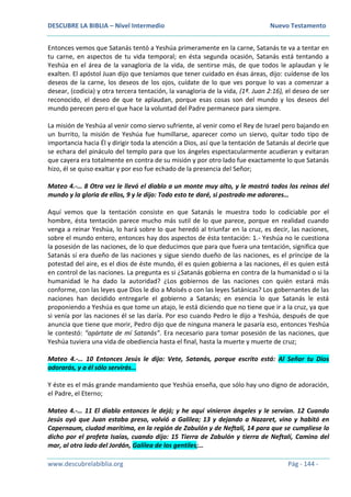DESCUBRE LA BIBLIA – Nivel Intermedio Nuevo Testamento
www.descubrelabiblia.org Pág - 144 -
Entonces vemos que Satanás tentó a Yeshúa primeramente en la carne, Satanás te va a tentar en
tu carne, en aspectos de tu vida temporal; en ésta segunda ocasión, Satanás está tentando a
Yeshúa en el área de la vanagloria de la vida, de sentirse más, de que todos le aplaudan y le
exalten. El apóstol Juan dijo que teníamos que tener cuidado en ésas áreas, dijo: cuídense de los
deseos de la carne, los deseos de los ojos, cuídate de lo que ves porque lo vas a comenzar a
desear, (codicia) y otra tercera tentación, la vanagloria de la vida, (1ª. Juan 2:16), el deseo de ser
reconocido, el deseo de que te aplaudan, porque esas cosas son del mundo y los deseos del
mundo perecen pero el que hace la voluntad del Padre permanece para siempre.
La misión de Yeshúa al venir como siervo sufriente, al venir como el Rey de Israel pero bajando en
un burrito, la misión de Yeshúa fue humillarse, aparecer como un siervo, quitar todo tipo de
importancia hacia Él y dirigir toda la atención a Dios, así que la tentación de Satanás al decirle que
se echara del pináculo del templo para que los ángeles espectacularmente acudieran y evitaran
que cayera era totalmente en contra de su misión y por otro lado fue exactamente lo que Satanás
hizo, él se quiso exaltar y por eso fue echado de la presencia del Señor;
Mateo 4.-… 8 Otra vez le llevó el diablo a un monte muy alto, y le mostró todos los reinos del
mundo y la gloria de ellos, 9 y le dijo: Todo esto te daré, si postrado me adorares…
Aquí vemos que la tentación consiste en que Satanás le muestra todo lo codiciable por el
hombre, ésta tentación parece mucho más sutil de lo que parece, porque en realidad cuando
venga a reinar Yeshúa, lo hará sobre lo que heredó al triunfar en la cruz, es decir, las naciones,
sobre el mundo entero, entonces hay dos aspectos de ésta tentación: 1.- Yeshúa no le cuestiona
la posesión de las naciones, de lo que deducimos que para que fuera una tentación, significa que
Satanás sí era dueño de las naciones y sigue siendo dueño de las naciones, es el príncipe de la
potestad del aire, es el dios de éste mundo, él es quien gobierna a las naciones, él es quien está
en control de las naciones. La pregunta es si ¿Satanás gobierna en contra de la humanidad o si la
humanidad le ha dado la autoridad? ¿Los gobiernos de las naciones con quién estará más
conforme, con las leyes que Dios le dio a Moisés o con las leyes Satánicas? Los gobernantes de las
naciones han decidido entregarle el gobierno a Satanás; en esencia lo que Satanás le está
proponiendo a Yeshúa es que tome un atajo, le está diciendo que no tiene que ir a la cruz, ya que
si venía por las naciones él se las daría. Por eso cuando Pedro le dijo a Yeshúa, después de que
anuncia que tiene que morir, Pedro dijo que de ninguna manera le pasaría eso, entonces Yeshúa
le contestó: “apártate de mí Satanás”. Era necesario para tomar posesión de las naciones, que
Yeshúa tuviera una vida de obediencia hasta el final, hasta la muerte y muerte de cruz;
Mateo 4.-… 10 Entonces Jesús le dijo: Vete, Satanás, porque escrito está: Al Señor tu Dios
adorarás, y a él sólo servirás…
Y éste es el más grande mandamiento que Yeshúa enseña, que sólo hay uno digno de adoración,
el Padre, el Eterno;
Mateo 4.-… 11 El diablo entonces le dejó; y he aquí vinieron ángeles y le servían. 12 Cuando
Jesús oyó que Juan estaba preso, volvió a Galilea; 13 y dejando a Nazaret, vino y habitó en
Capernaum, ciudad marítima, en la región de Zabulón y de Neftalí, 14 para que se cumpliese lo
dicho por el profeta Isaías, cuando dijo: 15 Tierra de Zabulón y tierra de Neftalí, Camino del
mar, al otro lado del Jordán, Galilea de los gentiles;…
 
