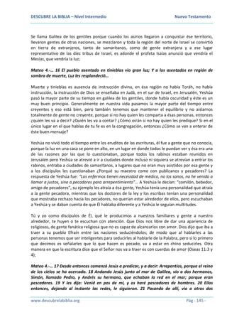 DESCUBRE LA BIBLIA – Nivel Intermedio Nuevo Testamento
www.descubrelabiblia.org Pág - 145 -
Se llama Galilea de los gentiles porque cuando los asirios llegaron a conquistar ése territorio,
llevaron gentes de otras naciones, se mezclaron y toda la región del norte de Israel se convirtió
en tierra de extranjeros, tanto de samaritanos, como de gente extranjera y a ese lugar
representativo de las diez tribus de Israel, es adonde el profeta Isaías anunció que vendría el
Mesías, que vendría la luz;
Mateo 4.-… 16 El pueblo asentado en tinieblas vio gran luz; Y a los asentados en región de
sombra de muerte, Luz les resplandeció…
Muerte y tinieblas es ausencia de instrucción divina, en ésa región no había Toráh, no había
instrucción, la instrucción de Dios se enseñaba en Judá, en el sur de Israel, en Jerusalén, Yeshúa
pasó la mayor parte de su tiempo en galilea de los gentiles, donde había oscuridad y éste es un
muy buen principio. Generalmente en nuestra vida pasamos la mayor parte del tiempo entre
creyentes y eso está bien, pero también tenemos que mantener el equilibrio y no aislarnos
totalmente de gente no creyente, porque si no hay quien les comparta a ésas personas, entonces
¿quién les va a decir? ¿Quién les va a contar? ¿Cómo oirán si no hay quien les predique? Si en el
único lugar en el que hablas de tu fe es en la congregación, entonces ¿Cómo se van a enterar de
éste buen mensaje?
Yeshúa no vivió todo el tiempo entre los eruditos de las escrituras, él fue a gente que no conocía,
porque la luz en una casa se pone en alto, en un lugar en donde todos le puedan ver y ésa era una
de las razones por las que lo cuestionaban, porque todos los rabinos estaban reunidos en
Jerusalén pero Yeshúa se atrevió a ir a ciudades donde incluso ni siquiera se atrevían a entrar los
rabinos, entraba a ciudades de samaritanos, a lugares que no eran muy asistidos por esa gente y
a los discípulos les cuestionaban ¿Porqué su maestro come con publicanos y pecadores? La
respuesta de Yeshúa fue: “Los enfermos tienen necesidad de médico, no los sanos, no he venido a
llamar a justos, sino a pecadores para arrepentimiento”… A Yeshúa le decían: “comilón, bebedor,
amigo de pecadores”, su ejemplo les atraía a ésa gente, Yeshúa tenía una personalidad que atraía
a la gente pecadora, mientras que los doctores de la ley y los escribas tenían una personalidad
que mostraba rechazo hacia los pecadores, no querían estar alrededor de ellos, pero escuchaban
a Yeshúa y se daban cuenta de que Él hablaba diferente y a Yeshúa le seguían multitudes.
Tú y yo como discípulos de Él, qué le producimos a nuestros familiares y gente a nuestro
alrededor, te huyen o te escuchan con atención. Que Dios nos libre de dar una apariencia de
religiosos, de gente fanática religiosa que no es capaz de alcanzarlos con amor. Dios dijo que iba a
traer a su pueblo Efraín entre las naciones seduciéndolos; de modo que al hablarles a las
personas tenemos que ser inteligentes para seducirles al hablarle de la Palabra, pero si lo primero
que decimos es señalarles que lo que hacen es pecado, va a estar en chino seducirles. Otra
manera en que la escritura dice que el Señor nos va a traer es con cuerdas de amor (Oseas 11:3 y
4);
Mateo 4.-… 17 Desde entonces comenzó Jesús a predicar, y a decir: Arrepentíos, porque el reino
de los cielos se ha acercado. 18 Andando Jesús junto al mar de Galilea, vio a dos hermanos,
Simón, llamado Pedro, y Andrés su hermano, que echaban la red en el mar; porque eran
pescadores. 19 Y les dijo: Venid en pos de mí, y os haré pescadores de hombres. 20 Ellos
entonces, dejando al instante las redes, le siguieron. 21 Pasando de allí, vio a otros dos
 