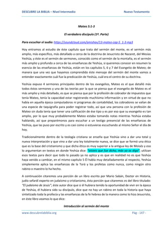 DESCUBRE LA BIBLIA – Nivel Intermedio Nuevo Testamento
www.descubrelabiblia.org Pág - 147 -
Mateo 5:1-3
El verdadero discípulo (1ª. Parte)
Para escuchar el audio: https://soundcloud.com/amishav/13-mateo-cap-5_1-3-mp3
Hoy entramos al estudio de éste capítulo que trata del sermón del monte, es el sermón más
amplio, más específico, más detallado a cerca de la doctrina de Jesucristo de Nazaret, del Mesías
Yeshúa, y éste es el sermón de sermones, conocido como el sermón de la montaña, es el sermón
más amplio y profundo a cerca de las enseñanzas de Yeshúa, si queremos conocer en resumen la
esencia de las enseñanzas de Yeshúa, están en los capítulos 5, 6 y 7 del Evangelio de Mateo; de
manera que una vez que hayamos comprendido éste mensaje del sermón del monte vamos a
entender exactamente cuál fue la predicación de Yeshúa, cuál era el centro de su doctrina.
Yeshúa expuso 4 sermones principales dentro de los evangelios, Mateo es el que detalló más
todos éstos sermones y una de las teorías por la que se piensa que el evangelio de Mateo es el
más amplio y más detallado, es que se piensa que por la profesión de cobrador de impuestos que
tenía Mateo, tenía la capacidad estar registrando muchísima información y en virtud de que no
había en aquella época computadoras ni programas de contabilidad, los cobradores se valían de
una especie de taquigrafía para poder registrar todo, así que una persona con la profesión de
Mateo sin duda tenía que tener una calificación de ése tipo y es por eso que su evangelio es tan
amplio, por lo que muy probablemente Mateo estaba tomando notas mientras Yeshúa estaba
hablando, así que preparémonos para escuchar a un testigo presencial de las enseñanzas de
Yeshúa, que las puso por escrito y es casi como si estuvieras escuchando al mismo Señor el día de
hoy.
Tradicionalmente dentro de la teología cristiana se enseña que Yeshúa vino a dar una total y
nueva interpretación y que vino a dar una ley totalmente nueva, se dice que se formó una ética
que es la base del cristianismo y que dicha ética es muy superior a la antigua ley de Moisés y eso
lo argumentan en textos en donde Yeshúa dice: “oísteis que fue dicho, más yo os digo”; utilizan
esos textos para decir que todo lo pasado ya no aplica y es que en realidad no es que Yeshúa
haya venido a cambiar, en el mismo capítulo 5 Él habla muy detalladamente al respecto, Yeshúa
simplemente aplica las enseñanzas de la Torá y los profetas como nunca, como ningún otro
rabino o maestro lo ha hecho.
A continuación citaremos una porción de un libro escrito por Mario Sabán, Doctor en Historia,
judío sefardí experto en judaísmo y cristianismo, ésta porción que citaremos es del libro titulado:
“El judaísmo de Jesús”; éste autor dice que si él hubiera tenido la oportunidad de vivir en la época
de Yeshúa, él hubiera sido su discípulo, dice que no hay un rabino en toda la historia que haya
sintetizado toda la profecía y las enseñanzas de la fe hebrea de la manera como lo hizo Jesucristo,
en éste libro veamos lo que dice:
Introducción al sermón del monte
 