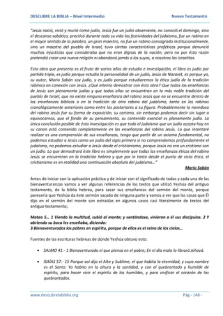 DESCUBRE LA BIBLIA – Nivel Intermedio Nuevo Testamento
www.descubrelabiblia.org Pág - 148 -
“Jesús nació, vivió y murió como judío, Jesús fue un judío observante, no conoció el domingo, sino
el descanso sabático, practicó durante toda su vida las festividades del judaísmo, fue un rabino en
el mayor sentido de la palabra, un gran maestro, no fue un rabino consagrado institucionalmente,
sino un maestro del pueblo de Israel, tuvo ciertas características proféticas porque denunció
muchas injusticias que consideraba que no eran dignas de la nación, pero no por ésta razón
pretendió crear una nueva religión ni abandonó jamás a los suyos, a nosotros los israelitas.
Esta obra que presento es el fruto de varios años de estudio e investigación, el libro es judío por
partida triple, es judío porque estudia la personalidad de un judío, Jesús de Nazaret, es porque yo,
su autor, Mario Sabán soy judío, y es judío porque estudiaremos la ética judía de la tradición
rabínica en conexión con Jesús. ¿Qué intento demostrar con ésta obra? Que todas las enseñanzas
de Jesús son plenamente judías y que todas ellas se encuentran en la más noble tradición del
pueblo de Israel, que no existe ninguna enseñanza del rabino Jesús que no se encuentre dentro de
las enseñanzas bíblicas o en la tradición de otro rabino del judaísmo, tanto en los rabinos
cronológicamente anteriores como entre los posteriores a su figura. Probablemente lo novedoso
del rabino Jesús fue su forma de exposición, su carisma, sin embargo podemos decir sin lugar a
equivocarnos, que el fondo de su pensamiento, su contenido esencial es planamente judío. La
única conclusión posible de ésta investigación es que todo el judaísmo que un judío acepta hoy en
su canon está contenido completamente en las enseñanzas del rabino Jesús. Lo que intentaré
realizar es una comprensión de sus enseñanzas, tengo que partir de un axioma fundamental, no
podemos estudiar a Jesús como un judío del siglo primero si no comprendemos profundamente el
judaísmo, no podemos estudiar a Jesús desde el cristianismo, porque Jesús no era un cristiano son
un judío. Lo que demostrará éste libro es simplemente que todas las enseñanzas éticas del rabino
Jesús se encuentran en la tradición hebrea y que por lo tanto desde el punto de vista ético, el
cristianismo es en realidad una continuación absoluta del judaísmo…”
Mario Sabán
Antes de iniciar con la aplicación práctica y de iniciar con el significado de todas y cada una de las
bienaventuranzas vamos a ver algunas referencias de los textos que utilizó Yeshúa del antiguo
testamento, de la biblia hebrea, para sacar sus enseñanzas del sermón del monte, porque
parecería que Yeshúa da éste sermón sacado de ninguna parte y vamos a ver que las cosas que Él
dijo en el sermón del monte son extraídas en algunos casos casi literalmente de textos del
antiguo testamento;
Mateo 5… 1 Viendo la multitud, subió al monte; y sentándose, vinieron a él sus discípulos. 2 Y
abriendo su boca les enseñaba, diciendo:
3 Bienaventurados los pobres en espíritu, porque de ellos es el reino de los cielos…
Fuentes de las escrituras hebreas de donde Yeshúa obtuvo esto:
 SALMO 41.- 1 Bienaventurado el que piensa en el pobre; En el día malo lo librará Jehová.
 ISAÍAS 57.- 15 Porque así dijo el Alto y Sublime, el que habita la eternidad, y cuyo nombre
es el Santo: Yo habito en la altura y la santidad, y con el quebrantado y humilde de
espíritu, para hacer vivir el espíritu de los humildes, y para vivificar el corazón de los
quebrantados.
 