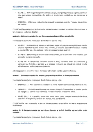 DESCUBRE LA BIBLIA – Nivel Intermedio Nuevo Testamento
www.descubrelabiblia.org Pág - 149 -
 ISAÍAS 11.- 4 No juzgará según la vista de sus ojos, ni argüirá por lo que oigan sus oídos; 4
sino que juzgará con justicia a los pobres, y argüirá con equidad por los mansos de la
tierra;
 SALMO 34.- 18 Cercano está Jehová a los quebrantados de corazón; Y salva a los contritos
de espíritu.
El Rabí Yeshúa para pronunciar la primera bienaventuranza tenía en su mente éstos textos de la
fe hebrea que acabamos de citar.
Mateo 5… 4 Bienaventurados los que lloran, porque ellos recibirán consolación.
Fuentes de las escrituras hebreas de donde Yeshúa obtuvo esto:
 ISAÍAS 61.- 1 El Espíritu de Jehová el Señor está sobre mí, porque me ungió Jehová; me ha
enviado a predicar buenas nuevas a los abatidos, a vendar a los quebrantados de corazón,
a publicar libertad a los cautivos, y a los presos apertura de la cárcel;
 ISAÍAS 66.- 13 Como aquel a quien consuela su madre, así os consolaré yo a vosotros, y en
Jerusalén tomaréis consuelo.
 ISAÍAS 51.- 3 Ciertamente consolará Jehová a Sion; consolará todas sus soledades, y
cambiará su desierto en paraíso, y su soledad en huerto de Jehová; se hallará en ella
alegría y gozo, alabanza y voces de canto.
Además podemos encontrar frases dentro de la tradición oral del judaísmo fariseo;
Mateo 5… 5 Bienaventurados los mansos, porque ellos recibirán la tierra por heredad.
Fuentes de las escrituras hebreas de donde Yeshúa obtuvo esto:
 SALMO 37.- 11 Pero los mansos heredarán la tierra, Y se recrearán con abundancia de paz.
 SALMO 25.- 12 ¿Quién es el hombre que teme a Jehová? Él le enseñará el camino que ha
de escoger. 13 Gozará él de bienestar, Y su descendencia heredará la tierra.
 ISAÍAS 60.- 21 Y tu pueblo, todos ellos serán justos, para siempre heredarán la tierra;
renuevos de mi plantío, obra de mis manos, para glorificarme.
El Rabí Yeshúa, para pronunciar la tercera bienaventuranza se apoyó en los textos anteriores de
la fe hebrea.
Mateo 5… 6 Bienaventurados los que tienen hambre y sed de justicia, porque ellos serán
saciados…
Fuentes de las escrituras hebreas de donde Yeshúa obtuvo esto:
 
