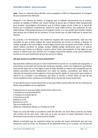 DESCUBRE LA BIBLIA – Nivel Intermedio Nuevo Testamento
www.descubrelabiblia.org Pág - 15 -
Juan.- Tiene un material común del 8% a otros evangelios, el 92% es independiente. El evangelio
de Juan es totalmente diferente.
Respecto a los idiomas de Yeshúa, el lenguaje que se hablaba comúnmente era el arameo,
también se hablaba el hebreo, por mucho tiempo se pensó que el hebreo había desaparecido
pero pruebas arqueológicas demuestran que el hebreo seguía siendo usado en la época de
Yeshúa por la población ampliamente, Yeshúa sin duda habló arameo, hay evidencias de ello,
habló hebreo, habló griego porque era el lenguaje común y es muy posible que también hablara
latín porque era el idioma de los romanos. Es muy común que un judío hable por lo menos tres
idiomas.
De acuerdo a los historiadores más modernos respecto del nuevo testamento, cada vez más
coinciden en que el texto original del nuevo testamento fue escrito en hebreo y después se
tradujo al griego y eso suena lógico, sonaría ilógico pensar que una gente como Pablo, siendo un
rabino hebreo escribiera en griego, aunque hablaba griego obviamente pero si tú quieres
demostrar que Yeshúa es el Mesías y quieres utilizar textos para probarlo, lo más lógico es que
utilices el hebreo para que coincida con el antiguo testamento hebreo y hay varias evidencias
escritas en el nuevo testamento de que fue escrito en hebreo.
¿De qué manera se escribió el nuevo testamento?
Hay bastantes evidencias de que el nuevo testamento fue escrito en una especie de taquigrafía, si
escuchamos la narración del sermón del monte por ejemplo, ¿cómo nos imaginamos que Mateo
haya escrito todo eso? Lo más lógico es que se haya utilizado un sistema tipo taquigrafía que les
hubiera permitido escribir rápidamente con todos los detalles, recordemos que Mateo era
cobrador de impuestos y hacía registros y tenía que hacerlo rápido. Es muy común que cuando un
rabino le va a enseñar a sus discípulos, que éstos se sienten y tomen notas, así que de ésa
manera podemos tener confianza en el detalle de los escritos del nuevo testamento.
Ya que dijimos que el nuevo testamento se tuvo que haber escrito antes del año 62, entonces las
fechas más probables son los siguientes:
Tesalonicenses se tuvo que haber escrito entre el 50 y el 51.
1 Corintios en la primavera del 55.
1 Timoteo en el otoño del 55.
2 Corintios en el 56.
Gálatas en el 56.
Romanos en el 57.
Tito en el otoño del 57
Filipenses, Colosenses, Efesios y 2 Timoteo en el 58.
Todas las cartas de Pablo se escribieron antes del año 60 y los otros libros tuvieron que haber
sido escritos del 62 para atrás. Todo esto es lo que nos pone al nuevo testamento como un
documento muy cercano al momento de los hechos.
Dijimos al principio que los creyentes tenían los escritos del nuevo testamento que son muy
tempranos como ya vimos, los discípulos de los apóstoles traían ya en su poder, los escritos del
 