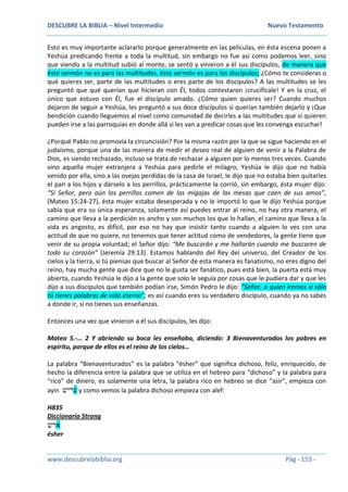 DESCUBRE LA BIBLIA – Nivel Intermedio Nuevo Testamento
www.descubrelabiblia.org Pág - 153 -
Esto es muy importante aclararlo porque generalmente en las películas, en ésta escena ponen a
Yeshúa predicando frente a toda la multitud, sin embargo no fue así como podemos leer, sino
que viendo a la multitud subió al monte, se sentó y vinieron a él sus discípulos, de manera que
éste sermón no es para las multitudes, éste sermón es para los discípulos; ¿Cómo te consideras o
qué quieres ser, parte de las multitudes o eres parte de los discípulos? A las multitudes se les
preguntó que qué querían que hicieran con Él, todos contestaron ¡crucifícale! Y en la cruz, el
único que estuvo con Él, fue el discípulo amado. ¿Cómo quien quieres ser? Cuando muchos
dejaron de seguir a Yeshúa, les preguntó a sus doce discípulos si querían también dejarlo y ¡Que
bendición cuando lleguemos al nivel como comunidad de decirles a las multitudes que si quieren
pueden irse a las parroquias en donde allá si les van a predicar cosas que les convenga escuchar!
¿Porqué Pablo no promovía la circuncisión? Por la misma razón por la que se sigue haciendo en el
judaísmo, porque una de las manera de medir el deseo real de alguien de venir a la Palabra de
Dios, es siendo rechazado, incluso se trata de rechazar a alguien por lo menos tres veces. Cuando
vino aquella mujer extranjera a Yeshúa para pedirle el milagro, Yeshúa le dijo que no había
venido por ella, sino a las ovejas perdidas de la casa de Israel, le dijo que no estaba bien quitarles
el pan a los hijos y dárselo a los perrillos, prácticamente la corrió, sin embargo, ésta mujer dijo:
“Sí Señor, pero aún los perrillos comen de las migajas de las mesas que caen de sus amos”,
(Mateo 15:24-27), ésta mujer estaba desesperada y no le importó lo que le dijo Yeshúa porque
sabía que era su única esperanza, solamente así puedes entrar al reino, no hay otra manera, el
camino que lleva a la perdición es ancho y son muchos los que lo hallan, el camino que lleva a la
vida es angosto, es difícil, por eso no hay que insistir tanto cuando a alguien lo ves con una
actitud de que no quiere, no tenemos que tener actitud como de vendedores, la gente tiene que
venir de su propia voluntad; el Señor dijo: “Me buscarán y me hallarán cuando me buscaren de
todo su corazón” (Jeremía 29:13). Estamos hablando del Rey del universo, del Creador de los
cielos y la tierra, si tú piensas que buscar al Señor de esta manera es fanatismo, no eres digno del
reino, hay mucha gente que dice que no le gusta ser fanático, pues está bien, la puerta está muy
abierta, cuando Yeshúa le dijo a la gente que solo le seguía por cosas que le pudiera dar y que les
dijo a sus discípulos que también podían irse, Simón Pedro le dijo: “Señor, a quien iremos si sólo
tú tienes palabras de vida eterna”; es así cuando eres su verdadero discípulo, cuando ya no sabes
a donde ir, si no tienes sus enseñanzas.
Entonces una vez que vinieron a él sus discípulos, les dijo:
Mateo 5.-… 2 Y abriendo su boca les enseñaba, diciendo: 3 Bienaventurados los pobres en
espíritu, porque de ellos es el reino de los cielos…
La palabra “Bienaventurados” es la palabra “ésher” que significa dichoso, feliz, enriquecido, de
hecho la diferencia entre la palabra que se utiliza en el hebreo para “dichoso” y la palabra para
“rico” de dinero, es solamente una letra, la palabra rico en hebreo se dice “asir”, empieza con
ayin ‫עריש‬ y como vemos la palabra dichoso empieza con alef:
H835
Diccionario Strong
‫ארש‬
ésher
 