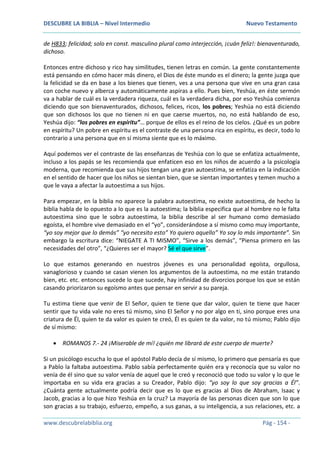 DESCUBRE LA BIBLIA – Nivel Intermedio Nuevo Testamento
www.descubrelabiblia.org Pág - 154 -
de H833; felicidad; solo en const. masculino plural como interjección, ¡cuán feliz!: bienaventurado,
dichoso.
Entonces entre dichoso y rico hay similitudes, tienen letras en común. La gente constantemente
está pensando en cómo hacer más dinero, el Dios de éste mundo es el dinero; la gente juzga que
la felicidad se da en base a los bienes que tienen, ves a una persona que vive en una gran casa
con coche nuevo y alberca y automáticamente aspiras a ello. Pues bien, Yeshúa, en éste sermón
va a hablar de cuál es la verdadera riqueza, cuál es la verdadera dicha, por eso Yeshúa comienza
diciendo que son bienaventurados, dichosos, felices, ricos, los pobres; Yeshúa no está diciendo
que son dichosos los que no tienen ni en que caerse muertos, no, no está hablando de eso,
Yeshúa dijo: “los pobres en espíritu”… porque de ellos es el reino de los cielos. ¿Qué es un pobre
en espíritu? Un pobre en espíritu es el contraste de una persona rica en espíritu, es decir, todo lo
contrario a una persona que en sí misma siente que es lo máximo.
Aquí podemos ver el contraste de las enseñanzas de Yeshúa con lo que se enfatiza actualmente,
incluso a los papás se les recomienda que enfaticen eso en los niños de acuerdo a la psicología
moderna, que recomienda que sus hijos tengan una gran autoestima, se enfatiza en la indicación
en el sentido de hacer que los niños se sientan bien, que se sientan importantes y temen mucho a
que le vaya a afectar la autoestima a sus hijos.
Para empezar, en la biblia no aparece la palabra autoestima, no existe autoestima, de hecho la
biblia habla de lo opuesto a lo que es la autoestima; la biblia especifica que al hombre no le falta
autoestima sino que le sobra autoestima, la biblia describe al ser humano como demasiado
egoísta, el hombre vive demasiado en el “yo”, considerándose a sí mismo como muy importante,
“yo soy mejor que lo demás” “yo necesito esto” Yo quiero aquello” Yo soy lo más importante”. Sin
embargo la escritura dice: “NIEGATE A TI MISMO”, “Sirve a los demás”, “Piensa primero en las
necesidades del otro”, “¿Quieres ser el mayor? Sé el que sirve”.
Lo que estamos generando en nuestros jóvenes es una personalidad egoísta, orgullosa,
vanaglorioso y cuando se casan vienen los argumentos de la autoestima, no me están tratando
bien, etc. etc. entonces sucede lo que sucede, hay infinidad de divorcios porque los que se están
casando priorizaron su egoísmo antes que pensar en servir a su pareja.
Tu estima tiene que venir de El Señor, quien te tiene que dar valor, quien te tiene que hacer
sentir que tu vida vale no eres tú mismo, sino El Señor y no por algo en ti, sino porque eres una
criatura de Él, quien te da valor es quien te creó, Él es quien te da valor, no tú mismo; Pablo dijo
de sí mismo:
 ROMANOS 7.- 24 ¡Miserable de mí! ¿quién me librará de este cuerpo de muerte?
Si un psicólogo escucha lo que el apóstol Pablo decía de sí mismo, lo primero que pensaría es que
a Pablo la faltaba autoestima. Pablo sabía perfectamente quién era y reconocía que su valor no
venía de él sino que su valor venía de aquel que le creó y reconoció que todo su valor y lo que le
importaba en su vida era gracias a su Creador, Pablo dijo: “yo soy lo que soy gracias a Él”.
¿Cuánta gente actualmente podría decir que es lo que es gracias al Dios de Abraham, Isaac y
Jacob, gracias a lo que hizo Yeshúa en la cruz? La mayoría de las personas dicen que son lo que
son gracias a su trabajo, esfuerzo, empeño, a sus ganas, a su inteligencia, a sus relaciones, etc. a
 