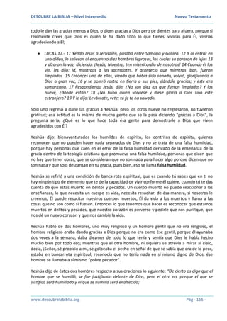DESCUBRE LA BIBLIA – Nivel Intermedio Nuevo Testamento
www.descubrelabiblia.org Pág - 155 -
todo le dan las gracias menos a Dios, o dicen gracias a Dios pero de dientes para afuera, porque si
realmente crees que Dios es quién te ha dado todo lo que tienes, vivirías para Él, vivirías
agradeciendo a Él;
 LUCAS 17.- 11 Yendo Jesús a Jerusalén, pasaba entre Samaria y Galilea. 12 Y al entrar en
una aldea, le salieron al encuentro diez hombres leprosos, los cuales se pararon de lejos 13
y alzaron la voz, diciendo: ¡Jesús, Maestro, ten misericordia de nosotros! 14 Cuando él los
vio, les dijo: Id, mostraos a los sacerdotes. Y aconteció que mientras iban, fueron
limpiados. 15 Entonces uno de ellos, viendo que había sido sanado, volvió, glorificando a
Dios a gran voz, 16 y se postró rostro en tierra a sus pies, dándole gracias; y éste era
samaritano. 17 Respondiendo Jesús, dijo: ¿No son diez los que fueron limpiados? Y los
nueve, ¿dónde están? 18 ¿No hubo quien volviese y diese gloria a Dios sino este
extranjero? 19 Y le dijo: Levántate, vete; tu fe te ha salvado.
Solo uno regresó a darle las gracias a Yeshúa, pero los otros nueve no regresaron, no tuvieron
gratitud; esa actitud es la misma de mucha gente que se la pasa diciendo “gracias a Dios”, la
pregunta sería, ¿Qué es lo que hace toda ésa gente para demostrarle a Dios que viven
agradecidos con Él?
Yeshúa dijo: bienaventurados los humildes de espíritu, los contritos de espíritu, quienes
reconocen que no pueden hacer nada separados de Dios y no se trata de una falsa humildad,
porque hay personas que caen en el error de la falsa humildad derivado de la enseñanza de la
gracia dentro de la teología cristiana que promueve una falsa humildad, personas que dicen que
no hay que tener obras, que se consideran que no son nada para hacer algo porque dicen que no
son nada y que solo descansan en su gracia, pues bien, eso se llama falsa humildad.
Yeshúa se refirió a una condición de banca rota espiritual, que es cuando tú sabes que en ti no
hay ningún tipo de elemento que te de la capacidad de vivir conforme él quiere, cuando tú te das
cuenta de que estas muerto en delitos y pecados. Un cuerpo muerto no puede reaccionar a las
enseñanzas, lo que necesita un cuerpo es vida, necesita resucitar, de ésa manera, si nosotros le
creemos, Él puede resucitar nuestros cuerpos muertos, Él da vida a los muertos y llama a las
cosas que no son como si fuesen. Entonces lo que tenemos que hacer es reconocer que estamos
muertos en delitos y pecados, que nuestro corazón es perverso y pedirle que nos purifique, que
nos dé un nuevo corazón y que nos cambie la vida.
Yeshúa habló de dos hombres, uno muy religioso y un hombre gentil que no era religioso, el
hombre religioso oraba dando gracias a Dios porque no era como ése gentil, porque él ayunaba
dos veces a la semana, daba diezmos de todo lo que tenía y sentía que Dios le había hecho
mucho bien por todo eso; mientras que el otro hombre, ni siquiera se atrevía a mirar al cielo,
decía, ¡Señor, sé propicio a mí, se golpeaba el pecho en señal de que se sabía que era de lo peor,
estaba en bancarrota espiritual, reconocía que no tenía nada en sí mismo digno de Dios, ése
hombre se llamaba a sí mismo “pobre pecador”.
Yeshúa dijo de éstos dos hombres respecto a sus oraciones lo siguiente: “De cierto os digo que el
hombre que se humilló, se fue justificado delante de Dios, pero el otro no, porque el que se
justifica será humillado y el que se humilla será enaltecido;
 