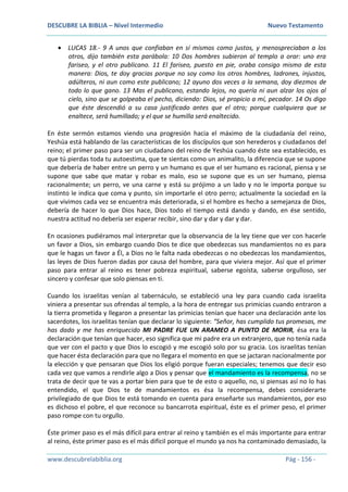 DESCUBRE LA BIBLIA – Nivel Intermedio Nuevo Testamento
www.descubrelabiblia.org Pág - 156 -
 LUCAS 18.- 9 A unos que confiaban en sí mismos como justos, y menospreciaban a los
otros, dijo también esta parábola: 10 Dos hombres subieron al templo a orar: uno era
fariseo, y el otro publicano. 11 El fariseo, puesto en pie, oraba consigo mismo de esta
manera: Dios, te doy gracias porque no soy como los otros hombres, ladrones, injustos,
adúlteros, ni aun como este publicano; 12 ayuno dos veces a la semana, doy diezmos de
todo lo que gano. 13 Mas el publicano, estando lejos, no quería ni aun alzar los ojos al
cielo, sino que se golpeaba el pecho, diciendo: Dios, sé propicio a mí, pecador. 14 Os digo
que éste descendió a su casa justificado antes que el otro; porque cualquiera que se
enaltece, será humillado; y el que se humilla será enaltecido.
En éste sermón estamos viendo una progresión hacia el máximo de la ciudadanía del reino,
Yeshúa está hablando de las características de los discípulos que son herederos y ciudadanos del
reino; el primer paso para ser un ciudadano del reino de Yeshúa cuando éste sea establecido, es
que tú pierdas toda tu autoestima, que te sientas como un animalito, la diferencia que se supone
que debería de haber entre un perro y un humano es que el ser humano es racional, piensa y se
supone que sabe que matar y robar es malo, eso se supone que es un ser humano, piensa
racionalmente; un perro, ve una carne y está su prójimo a un lado y no le importa porque su
instinto le indica que coma y punto, sin importarle el otro perro; actualmente la sociedad en la
que vivimos cada vez se encuentra más deteriorada, si el hombre es hecho a semejanza de Dios,
debería de hacer lo que Dios hace, Dios todo el tiempo está dando y dando, en ése sentido,
nuestra actitud no debería ser esperar recibir, sino dar y dar y dar y dar.
En ocasiones pudiéramos mal interpretar que la observancia de la ley tiene que ver con hacerle
un favor a Dios, sin embargo cuando Dios te dice que obedezcas sus mandamientos no es para
que le hagas un favor a Él, a Dios no le falta nada obedezcas o no obedezcas los mandamientos,
las leyes de Dios fueron dadas por causa del hombre, para que viviera mejor. Así que el primer
paso para entrar al reino es tener pobreza espiritual, saberse egoísta, saberse orgulloso, ser
sincero y confesar que solo piensas en ti.
Cuando los israelitas venían al tabernáculo, se estableció una ley para cuando cada israelita
viniera a presentar sus ofrendas al templo, a la hora de entregar sus primicias cuando entraron a
la tierra prometida y llegaron a presentar las primicias tenían que hacer una declaración ante los
sacerdotes, los israelitas tenían que declarar lo siguiente: “Señor, has cumplido tus promesas, me
has dado y me has enriquecido MI PADRE FUE UN ARAMEO A PUNTO DE MORIR, ésa era la
declaración que tenían que hacer, eso significa que mi padre era un extranjero, que no tenía nada
que ver con el pacto y que Dios lo escogió y me escogió solo por su gracia. Los israelitas tenían
que hacer ésta declaración para que no llegara el momento en que se jactaran nacionalmente por
la elección y que pensaran que Dios los eligió porque fueran especiales; tenemos que decir eso
cada vez que vamos a rendirle algo a Dios y pensar que el mandamiento es la recompensa, no se
trata de decir que te vas a portar bien para que te de esto o aquello, no, si piensas así no lo has
entendido, el que Dios te de mandamientos es ésa la recompensa, debes considerarte
privilegiado de que Dios te está tomando en cuenta para enseñarte sus mandamientos, por eso
es dichoso el pobre, el que reconoce su bancarrota espiritual, éste es el primer peso, el primer
paso rompe con tu orgullo.
Éste primer paso es el más difícil para entrar al reino y también es el más importante para entrar
al reino, éste primer paso es el más difícil porque el mundo ya nos ha contaminado demasiado, la
 
