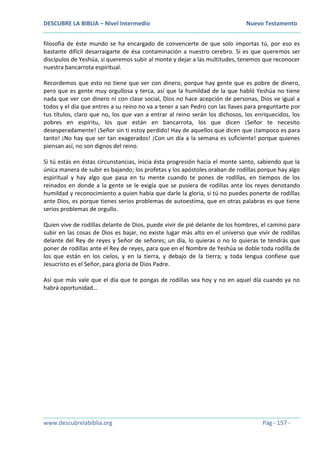 DESCUBRE LA BIBLIA – Nivel Intermedio Nuevo Testamento
www.descubrelabiblia.org Pág - 157 -
filosofía de éste mundo se ha encargado de convencerte de que solo importas tú, por eso es
bastante difícil desarraigarte de ésa contaminación a nuestro cerebro. Si es que queremos ser
discípulos de Yeshúa, si queremos subir al monte y dejar a las multitudes, tenemos que reconocer
nuestra bancarrota espiritual.
Recordemos que esto no tiene que ver con dinero, porque hay gente que es pobre de dinero,
pero que es gente muy orgullosa y terca, así que la humildad de la que habló Yeshúa no tiene
nada que ver con dinero ni con clase social, Dios no hace acepción de personas, Dios ve igual a
todos y el día que entres a su reino no va a tener a san Pedro con las llaves para preguntarte por
tus títulos, claro que no, los que van a entrar al reino serán los dichosos, los enriquecidos, los
pobres en espíritu, los que están en bancarrota, los que dicen ¡Señor te necesito
desesperadamente! ¡Señor sin ti estoy perdido! Hay de aquellos que dicen que ¡tampoco es para
tanto! ¡No hay que ser tan exagerados! ¡Con un día a la semana es suficiente! porque quienes
piensan así, no son dignos del reino.
Si tú estás en éstas circunstancias, inicia ésta progresión hacia el monte santo, sabiendo que la
única manera de subir es bajando; los profetas y los apóstoles oraban de rodillas porque hay algo
espiritual y hay algo que pasa en tu mente cuando te pones de rodillas, en tiempos de los
reinados en donde a la gente se le exigía que se pusiera de rodillas ante los reyes denotando
humildad y reconocimiento a quien había que darle la gloria, si tú no puedes ponerte de rodillas
ante Dios, es porque tienes serios problemas de autoestima, que en otras palabras es que tiene
serios problemas de orgullo.
Quien vive de rodillas delante de Dios, puede vivir de pié delante de los hombres, el camino para
subir en las cosas de Dios es bajar, no existe lugar más alto en el universo que vivir de rodillas
delante del Rey de reyes y Señor de señores; un día, lo quieras o no lo quieras te tendrás que
poner de rodillas ante el Rey de reyes, para que en el Nombre de Yeshúa se doble toda rodilla de
los que están en los cielos, y en la tierra, y debajo de la tierra; y toda lengua confiese que
Jesucristo es el Señor, para gloria de Dios Padre.
Así que más vale que el día que te pongas de rodillas sea hoy y no en aquel día cuando ya no
habrá oportunidad…
 