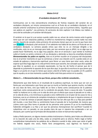 DESCUBRE LA BIBLIA – Nivel Intermedio Nuevo Testamento
www.descubrelabiblia.org Pág - 158 -
Mateo 5:4-12
El verdadero discípulo (2ª. Parte)
Continuamos con la más extraordinaria enseñanza de Yeshúa respecto del carácter de un
verdadero discípulo, así mismo conoceremos cuál es el fruto de un verdadero discípulo; en el
estudio anterior analizamos la primera bienaventuranza, que es la primera dicha, “aquellos que
son pobres en espíritu”. Los primeros 16 versículos de éste capítulo 5 de Mateo nos hablan a
cerca de las actitudes y el carácter del discípulo.
El carácter es lo que tú y yo somos cuando nadie nos ve, actuar de cierta manera ante la gente
tiene que ver con relaciones públicas, lo difícil es mantenernos íntegros cuando nadie nos está
viendo, hacerlo de corazón, éstos primeros 16 versículos tienen que ver no con lo que hace sino
con lo que es el discípulo y del versículo 17 en adelante nos habla de las obras o el fruto de ser un
verdadero discípulo. La semana pasada vimos que éste no es un mensaje dirigido a las
multitudes, esto no es un mensaje para todo, por eso veremos que es difícil, no es algo que se
pueda hacer fácilmente, no es algo muy popular, dice en el versículo 1 que viendo la multitud
subió al monte se sentó y vinieron a él sus discípulos y abriendo su boca les enseñaba diciendo:
Bienaventurados los pobre en espíritu, éste es el primer escalón en el proceso del discipulado,
ése es el primer momento en que tú comienzas a tener una relación con Él, cuando estás en un
estado de pobreza y bancarrota espiritual; para llenar un vaso tiene que estar vacío, antes de
esperar que Dios haga algo en tu vida primero tienes que vaciarte, ése concepto que dice ayúdate
que Dios te ayudará, es un concepto equivocado, no hay tal, de hecho el pensar que de ti
depende es justamente lo opuesto de los que dice aquí, lo que dice la escritura es que tienes que
llegar a un punto en el que te tienes que vaciar y decirle al Señor que no puedes sin Él y pedirle
que te ayude y es en ése momento cuando el Señor está listo para entrar en tu auxilio;
Mateo 5.-… 4 Bienaventurados los que lloran, porque ellos recibirán consolación…
Obviamente que éste llanto es el resultado de la pobreza espiritual, no tiene que ver con un
llanto por una telenovela o por llorar por que se murió un familiar que quieres mucho, no habla
de esa clase de lloro, sino que habla de un lloro o llanto como consecuencia de la pobreza
espiritual, como consecuencia de ver tu condición de pecado, llorar a causa de esto. Tú puedes
medir la madurez en tu vida y en la vida de otros por el efecto que causa el pecado en tu vida y
en la vida de otros, si tú minimizas tu pecado o eres indiferente o en el peor de los casos te ríes y
bromeas, ese es un síntoma de completa inmadurez o simplemente de que ni siquiera conoces al
Señor, el nivel de rechazo al pecado departe de Dios fue tan alto que dio a su Hijo para perdón
del mundo, a eso llevó Dios su sentimiento hacia el pecado de la humanidad, de manera que
¿cómo crees que Dios tome el pecado de las personas ante quienes Él ya se ha manifestado,
habiendo entregado a su Hijo y ver que las personas menosprecian ése sacrificio? Cuando tú
subestimas vivir en pecado, es una prueba clara de que ni siquiera has empezado a ser un
discípulo, por cuanto que el principio del discipulado es estar en bancarrota espiritual.
Judas y Pedro pecaron, en alguna manera ambos traicionaron a Yeshúa, pero hubo una diferencia
en la reacción de cada uno de ellos, Judas se arrepintió pero se ahorcó, Pedro negó al Señor
cumpliéndose textualmente las palabras de su Maestro cuando le dijo: antes que cante el gallo
me habrás negado tres veces, Pedro lloró amargamente, esas lágrimas no fueron de
 