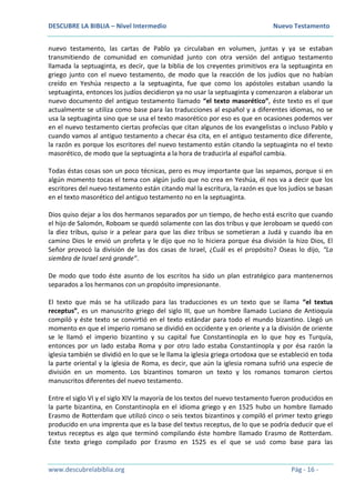 DESCUBRE LA BIBLIA – Nivel Intermedio Nuevo Testamento
www.descubrelabiblia.org Pág - 16 -
nuevo testamento, las cartas de Pablo ya circulaban en volumen, juntas y ya se estaban
transmitiendo de comunidad en comunidad junto con otra versión del antiguo testamento
llamada la septuaginta, es decir, que la biblia de los creyentes primitivos era la septuaginta en
griego junto con el nuevo testamento, de modo que la reacción de los judíos que no habían
creído en Yeshúa respecto a la septuaginta, fue que como los apóstoles estaban usando la
septuaginta, entonces los judíos decidieron ya no usar la septuaginta y comenzaron a elaborar un
nuevo documento del antiguo testamento llamado “el texto masorético”, éste texto es el que
actualmente se utiliza como base para las traducciones al español y a diferentes idiomas, no se
usa la septuaginta sino que se usa el texto masorético por eso es que en ocasiones podemos ver
en el nuevo testamento ciertas profecías que citan algunos de los evangelistas o incluso Pablo y
cuando vamos al antiguo testamento a checar ésa cita, en el antiguo testamento dice diferente,
la razón es porque los escritores del nuevo testamento están citando la septuaginta no el texto
masorético, de modo que la septuaginta a la hora de traducirla al español cambia.
Todas éstas cosas son un poco técnicas, pero es muy importante que las sepamos, porque si en
algún momento tocas el tema con algún judío que no crea en Yeshúa, él nos va a decir que los
escritores del nuevo testamento están citando mal la escritura, la razón es que los judíos se basan
en el texto masorético del antiguo testamento no en la septuaginta.
Dios quiso dejar a los dos hermanos separados por un tiempo, de hecho está escrito que cuando
el hijo de Salomón, Roboam se quedó solamente con las dos tribus y que Jeroboam se quedó con
la diez tribus, quiso ir a pelear para que las diez tribus se sometieran a Judá y cuando iba en
camino Dios le envió un profeta y le dijo que no lo hiciera porque ésa división la hizo Dios, El
Señor provocó la división de las dos casas de Israel, ¿Cuál es el propósito? Oseas lo dijo, “La
siembra de Israel será grande”.
De modo que todo éste asunto de los escritos ha sido un plan estratégico para mantenernos
separados a los hermanos con un propósito impresionante.
El texto que más se ha utilizado para las traducciones es un texto que se llama “el textus
receptus”, es un manuscrito griego del siglo III, que un hombre llamado Luciano de Antioquía
compiló y éste texto se convirtió en el texto estándar para todo el mundo bizantino. Llegó un
momento en que el imperio romano se dividió en occidente y en oriente y a la división de oriente
se le llamó el imperio bizantino y su capital fue Constantinopla en lo que hoy es Turquía,
entonces por un lado estaba Roma y por otro lado estaba Constantinopla y por ésa razón la
iglesia también se dividió en lo que se le llama la iglesia griega ortodoxa que se estableció en toda
la parte oriental y la iglesia de Roma, es decir, que aún la iglesia romana sufrió una especie de
división en un momento. Los bizantinos tomaron un texto y los romanos tomaron ciertos
manuscritos diferentes del nuevo testamento.
Entre el siglo VI y el siglo XIV la mayoría de los textos del nuevo testamento fueron producidos en
la parte bizantina, en Constantinopla en el idioma griego y en 1525 hubo un hombre llamado
Erasmo de Rotterdam que utilizó cinco o seis textos bizantinos y compiló el primer texto griego
producido en una imprenta que es la base del textus receptus, de lo que se podría deducir que el
textus receptus es algo que terminó compilando éste hombre llamado Erasmo de Rotterdam.
Éste texto griego compilado por Erasmo en 1525 es el que se usó como base para las
 