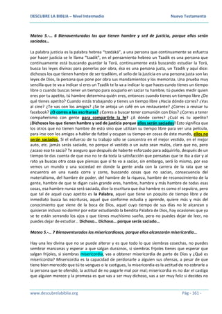 DESCUBRE LA BIBLIA – Nivel Intermedio Nuevo Testamento
www.descubrelabiblia.org Pág - 161 -
Mateo 5.-… 6 Bienaventurados los que tienen hambre y sed de justicia, porque ellos serán
saciados…
La palabra justicia es la palabra hebrea “tzedaká”, a una persona que continuamente se esfuerza
por hacer justicia se le llama “tzadik”, en el pensamiento hebreo un Tzadik es una persona que
continuamente está buscando guardar la Torá, continuamente está buscando estudiar la Torá,
busca las leyes divinas para ponerlas por obra, ésa es una persona justa, un Tzadik y aquí dice:
dichosos los que tienen hambre de ser tzadikim, el sello de la justicia en una persona justa son las
leyes de Dios, la persona que pone por obra sus mandamientos y los memoriza. Una prueba muy
sencilla que te va a indicar si eres un Tzadik te lo va a indicar lo que haces cundo tienes un tiempo
libre o cuando buscas tener un tiempo para ocuparlo en saciar tu hambre, tú puedes medir quien
eres por tu apetito, tú hambre determina quién eres, entonces cuando tienes un tiempo libre ¿De
qué tienes apetito? Cuando estás trabajando y tienes un tiempo libre ¿Hacia dónde corres? ¿Vas
al cine? ¿Te vas con los amigos? ¿Se te antoja un café en un restaurante? ¿Corres a revisar tu
facebook? ¿O corres a las escrituras? ¿Corres a buscar tener comunión con Dios? ¿Corres a tener
compañerismo con gente para compartirle la fe? ¿A dónde corres? ¿Cuál es tu apetito?
¡Dichosos los que tienen hambre y sed de justicia porque ellos serán saciados! Esto significa que
los otros que no tienen hambre de esto sino que utilizan su tiempo libre para ver una película,
para irse con los amigos a hablar de futbol y ocupan su tiempo en cosas de éste mundo, ellos no
serán saciados. Si el esfuerzo de tu trabajo sólo se concentra en el mejor vestido, en el mejor
auto, etc. jamás serás saciado, no porque el vestido o un auto sean malos, claro que no, pero
¿acaso eso te sacia? Te aseguro que después de haberte esforzado para adquirirlo, después de un
tiempo te das cuenta de que eso no te da toda la satisfacción que pensabas que te iba a dar y al
rato ya buscas otra cosa que piensas que sí te va a saciar, sin embargo, será lo mismo, por eso
vemos un mundo y una sociedad en donde la gente anda con la carrera de la rata que se
encuentra en una rueda corre y corre, buscando cosas que no sacian, consecuencia del
materialismo, del hambre de poder, del hambre de la riqueza, hambre de reconocimiento de la
gente, hambre de que te digan cuán grande eres, hambre, hambre y más hambre de todas esas
cosas, esa hambre nunca será saciada, dice la escritura que ésa hambre es como el sepulcro, pero
que tal de aquel cuyo apetito es la Palabra, aquel que tiene un poquito de tiempo libre y de
inmediato busca las escrituras, aquel que conforme estudia y aprende, quiere más y más del
conocimiento que viene de la boca de Dios, aquel cuyo tiempo de sus días no le alcanzan y
quisieran incluso no dormir por estar estudiando la bendita Palabra de Dios, hay ocasiones que ya
se te están serrando los ojos y que tienes muchísimo sueño, pero no puedes dejar de leer, no
puedes dejar de estudiar… Dichoso… Dichoso… porque serás saciado…
Mateo 5.-… 7 Bienaventurados los misericordiosos, porque ellos alcanzarán misericordia…
Hay una ley divina que no se puede alterar y es que todo lo que siembras cosechas, no puedes
sembrar manzanas y esperar a que salgan duraznos, si siembras frijoles tienes que esperar que
salgan frijoles, si siembras misericordia, vas a obtener misericordia de parte de Dios y ¿Qué es
misericordia? Misericordia es la capacidad de perdonarle a alguien sus ofensas, a pesar de que
tiene bien merecido que tú te vengues o le castigues, la misericordia es la actitud de no cobrarle a
la persona que te ofendió, la actitud de no pagarle mal por mal; misericordia es no dar el castigo
que alguien merece y la promesa es que vas a ser muy dichoso, vas a ser muy feliz si decides no
 