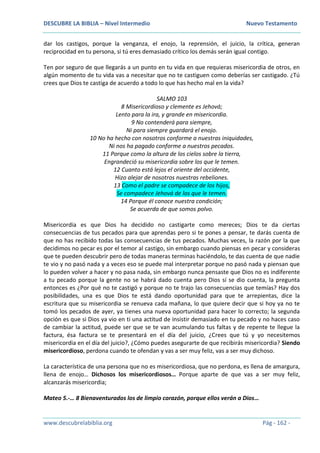 DESCUBRE LA BIBLIA – Nivel Intermedio Nuevo Testamento
www.descubrelabiblia.org Pág - 162 -
dar los castigos, porque la venganza, el enojo, la reprensión, el juicio, la crítica, generan
reciprocidad en tu persona, si tú eres demasiado crítico los demás serán igual contigo.
Ten por seguro de que llegarás a un punto en tu vida en que requieras misericordia de otros, en
algún momento de tu vida vas a necesitar que no te castiguen como deberías ser castigado. ¿Tú
crees que Dios te castiga de acuerdo a todo lo que has hecho mal en la vida?
SALMO 103
8 Misericordioso y clemente es Jehová;
Lento para la ira, y grande en misericordia.
9 No contenderá para siempre,
Ni para siempre guardará el enojo.
10 No ha hecho con nosotros conforme a nuestras iniquidades,
Ni nos ha pagado conforme a nuestros pecados.
11 Porque como la altura de los cielos sobre la tierra,
Engrandeció su misericordia sobre los que le temen.
12 Cuanto está lejos el oriente del occidente,
Hizo alejar de nosotros nuestras rebeliones.
13 Como el padre se compadece de los hijos,
Se compadece Jehová de los que le temen.
14 Porque él conoce nuestra condición;
Se acuerda de que somos polvo.
Misericordia es que Dios ha decidido no castigarte como mereces; Dios te da ciertas
consecuencias de tus pecados para que aprendas pero si te pones a pensar, te darás cuenta de
que no has recibido todas las consecuencias de tus pecados. Muchas veces, la razón por la que
decidimos no pecar es por el temor al castigo, sin embargo cuando piensas en pecar y consideras
que te pueden descubrir pero de todas maneras terminas haciéndolo, te das cuenta de que nadie
te vio y no pasó nada y a veces eso se puede mal interpretar porque no pasó nada y piensan que
lo pueden volver a hacer y no pasa nada, sin embargo nunca pensaste que Dios no es indiferente
a tu pecado porque la gente no se habrá dado cuenta pero Dios sí se dio cuenta, la pregunta
entonces es ¿Por qué no te castigó y porque no te trajo las consecuencias que temías? Hay dos
posibilidades, una es que Dios te está dando oportunidad para que te arrepientas, dice la
escritura que su misericordia se renueva cada mañana, lo que quiere decir que si hoy ya no te
tomó los pecados de ayer, ya tienes una nueva oportunidad para hacer lo correcto; la segunda
opción es que si Dios ya vio en ti una actitud de insistir demasiado en tu pecado y no haces caso
de cambiar la actitud, puede ser que se te van acumulando tus faltas y de repente te llegue la
factura, ésa factura se te presentará en el día del juicio, ¿Crees que tú y yo necesitemos
misericordia en el día del juicio?, ¿Cómo puedes asegurarte de que recibirás misericordia? Siendo
misericordioso, perdona cuando te ofendan y vas a ser muy feliz, vas a ser muy dichoso.
La característica de una persona que no es misericordiosa, que no perdona, es llena de amargura,
llena de enojo… Dichosos los misericordiosos… Porque aparte de que vas a ser muy feliz,
alcanzarás misericordia;
Mateo 5.-… 8 Bienaventurados los de limpio corazón, porque ellos verán a Dios…
 