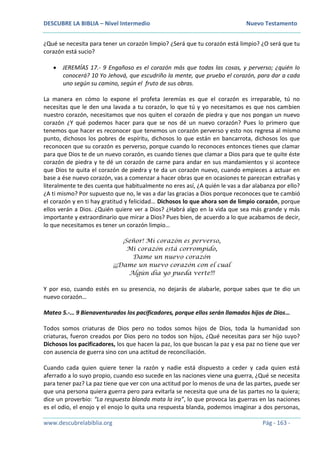 DESCUBRE LA BIBLIA – Nivel Intermedio Nuevo Testamento
www.descubrelabiblia.org Pág - 163 -
¿Qué se necesita para tener un corazón limpio? ¿Será que tu corazón está limpio? ¿O será que tu
corazón está sucio?
 JEREMÍAS 17.- 9 Engañoso es el corazón más que todas las cosas, y perverso; ¿quién lo
conocerá? 10 Yo Jehová, que escudriño la mente, que pruebo el corazón, para dar a cada
uno según su camino, según el fruto de sus obras.
La manera en cómo lo expone el profeta Jeremías es que el corazón es irreparable, tú no
necesitas que le den una lavada a tu corazón, lo que tú y yo necesitamos es que nos cambien
nuestro corazón, necesitamos que nos quiten el corazón de piedra y que nos pongan un nuevo
corazón ¿Y qué podemos hacer para que se nos dé un nuevo corazón? Pues lo primero que
tenemos que hacer es reconocer que tenemos un corazón perverso y esto nos regresa al mismo
punto, dichosos los pobres de espíritu, dichosos lo que están en bancarrota, dichosos los que
reconocen que su corazón es perverso, porque cuando lo reconoces entonces tienes que clamar
para que Dios te de un nuevo corazón, es cuando tienes que clamar a Dios para que te quite éste
corazón de piedra y te dé un corazón de carne para andar en sus mandamientos y si acontece
que Dios te quita el corazón de piedra y te da un corazón nuevo, cuando empieces a actuar en
base a ése nuevo corazón, vas a comenzar a hacer obras que en ocasiones te parezcan extrañas y
literalmente te des cuenta que habitualmente no eres así, ¿A quién le vas a dar alabanza por ello?
¿A ti mismo? Por supuesto que no, le vas a dar las gracias a Dios porque reconoces que te cambió
el corazón y en ti hay gratitud y felicidad… Dichosos lo que ahora son de limpio corazón, porque
ellos verán a Dios. ¿Quién quiere ver a Dios? ¿Habrá algo en la vida que sea más grande y más
importante y extraordinario que mirar a Dios? Pues bien, de acuerdo a lo que acabamos de decir,
lo que necesitamos es tener un corazón limpio…
¡Señor! Mi corazón es perverso,
Mi corazón está corrompido,
Dame un nuevo corazón
¡¡¡Dame un nuevo corazón con el cual
Algún día yo pueda verte!!!
Y por eso, cuando estés en su presencia, no dejarás de alabarle, porque sabes que te dio un
nuevo corazón…
Mateo 5.-… 9 Bienaventurados los pacificadores, porque ellos serán llamados hijos de Dios…
Todos somos criaturas de Dios pero no todos somos hijos de Dios, toda la humanidad son
criaturas, fueron creados por Dios pero no todos son hijos, ¿Qué necesitas para ser hijo suyo?
Dichosos los pacificadores, los que hacen la paz, los que buscan la paz y esa paz no tiene que ver
con ausencia de guerra sino con una actitud de reconciliación.
Cuando cada quien quiere tener la razón y nadie está dispuesto a ceder y cada quien está
aferrado a lo suyo propio, cuando eso sucede en las naciones viene una guerra, ¿Qué se necesita
para tener paz? La paz tiene que ver con una actitud por lo menos de una de las partes, puede ser
que una persona quiera guerra pero para evitarla se necesita que una de las partes no la quiera;
dice un proverbio: “La respuesta blanda mata la ira”, lo que provoca las guerras en las naciones
es el odio, el enojo y el enojo lo quita una respuesta blanda, podemos imaginar a dos personas,
 