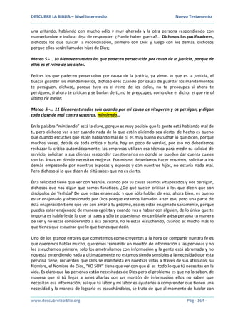 DESCUBRE LA BIBLIA – Nivel Intermedio Nuevo Testamento
www.descubrelabiblia.org Pág - 164 -
una gritando, hablando con mucho odio y muy alterada y la otra persona respondiendo con
mansedumbre e incluso deja de responder, ¿Puede haber guerra?... Dichosos los pacificadores,
dichosos los que buscan la reconciliación, primero con Dios y luego con los demás, dichosos
porque ellos serán llamados hijos de Dios;
Mateo 5.-… 10 Bienaventurados los que padecen persecución por causa de la justicia, porque de
ellos es el reino de los cielos.
Felices los que padecen persecución por causa de la justicia, ya vimos lo que es la justicia, el
buscar guardar los mandamientos, dichoso eres cuando por causa de guardar los mandamientos
te persiguen, dichoso, porque tuyo es el reino de los cielos, no te preocupes si ahora te
persiguen, si ahora te critican y se burlan de ti, no te preocupes, como dice el dicho: el que ríe al
último ríe mejor;
Mateo 5.-… 11 Bienaventurados sois cuando por mi causa os vituperen y os persigan, y digan
toda clase de mal contra vosotros, mintiendo…
En la palabra “mintiendo” está la clave, porque es muy posible que la gente está hablando mal de
ti, pero dichoso vas a ser cuando nada de lo que estén diciendo sea cierto, de hecho es bueno
que cuando escuches que estén hablando mal de ti, es muy bueno escuchar lo que dicen, porque
muchos veces, detrás de toda crítica y burla, hay un poco de verdad, por eso no deberíamos
rechazar la crítica automáticamente; las empresas utilizan esa técnica para medir su calidad de
servicio, solicitan a sus clientes responder cuestionarios en donde se pueden dar cuenta cuales
son las áreas en donde necesitan mejorar. Eso mismo deberíamos hacer nosotros, solicitar a los
demás empezando por nuestras esposas y esposos y con nuestros hijos, no estaría nada mal.
Pero dichoso si lo que dicen de ti tú sabes que no es cierto.
Ésta felicidad tiene que ver con Yeshúa, cuando por su causa seamos vituperados y nos persigan,
dichosos que nos digan que somos fanáticos, ¿De qué suelen criticar a los que dicen que son
discípulos de Yeshúa? De que estas enajenado y que sólo hablas de eso; ahora bien, es bueno
estar enajenado y obsesionado por Dios porque estamos llamados a ser eso, pero una parte de
ésta enajenación tiene que ver con amar a tu prójimo, eso es estar enajenado sanamente, porque
puedes estar enajenado de manera egoísta y cuando vas a hablar con alguien, de lo único que te
importa es hablarle de lo que tú traes y sólo te obsesionas en cambiarle a ésa persona tu manera
de ser y no estás considerando a ésa persona, no le estas escuchando, cuando es mucho más lo
que tienes que escuchar que lo que tienes que decir.
Uno de los grande errores que cometemos como creyentes a la hora de compartir nuestra fe es
que queremos hablar mucho, queremos transmitir un montón de información a las personas y no
los escuchamos primero, solo los ametrallamos con información y la gente está abrumada y no
nos está entendiendo nada y ultimadamente no estamos siendo sensibles a la necesidad que ésta
persona tiene, recuerden que Dios se manifiesta en nuestras vidas a través de sus atributos, su
Nombre, el Nombre de Dios, “YO SOY” tiene que ver con que él es todo lo que tú necesitas en la
vida. Es claro que las personas están necesitadas de Dios pero el problema es que no lo saben, de
manera que si tú llegas a ametrallarlas con un montón de información ellos no saben que
necesitan esa información, así que tú labor y mi labor es ayudarles a comprender que tienen una
necesidad y la manera de lograrlo es escuchándoles, se trata de que al momento de hablar con
 