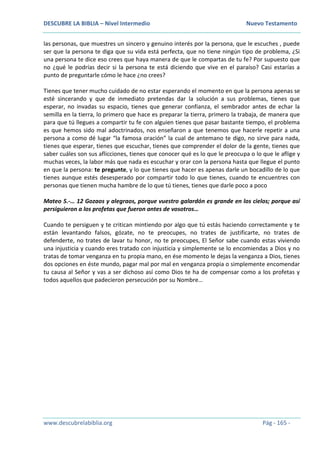 DESCUBRE LA BIBLIA – Nivel Intermedio Nuevo Testamento
www.descubrelabiblia.org Pág - 165 -
las personas, que muestres un sincero y genuino interés por la persona, que le escuches , puede
ser que la persona te diga que su vida está perfecta, que no tiene ningún tipo de problema, ¿Si
una persona te dice eso crees que haya manera de que le compartas de tu fe? Por supuesto que
no ¿qué le podrías decir si la persona te está diciendo que vive en el paraíso? Casi estarías a
punto de preguntarle cómo le hace ¿no crees?
Tienes que tener mucho cuidado de no estar esperando el momento en que la persona apenas se
esté sincerando y que de inmediato pretendas dar la solución a sus problemas, tienes que
esperar, no invadas su espacio, tienes que generar confianza, el sembrador antes de echar la
semilla en la tierra, lo primero que hace es preparar la tierra, primero la trabaja, de manera que
para que tú llegues a compartir tu fe con alguien tienes que pasar bastante tiempo, el problema
es que hemos sido mal adoctrinados, nos enseñaron a que tenemos que hacerle repetir a una
persona a como dé lugar “la famosa oración” la cual de antemano te digo, no sirve para nada,
tienes que esperar, tienes que escuchar, tienes que comprender el dolor de la gente, tienes que
saber cuáles son sus aflicciones, tienes que conocer qué es lo que le preocupa o lo que le aflige y
muchas veces, la labor más que nada es escuchar y orar con la persona hasta que llegue el punto
en que la persona: te pregunte, y lo que tienes que hacer es apenas darle un bocadillo de lo que
tienes aunque estés desesperado por compartir todo lo que tienes, cuando te encuentres con
personas que tienen mucha hambre de lo que tú tienes, tienes que darle poco a poco
Mateo 5.-… 12 Gozaos y alegraos, porque vuestro galardón es grande en los cielos; porque así
persiguieron a los profetas que fueron antes de vosotros…
Cuando te persiguen y te critican mintiendo por algo que tú estás haciendo correctamente y te
están levantando falsos, gózate, no te preocupes, no trates de justificarte, no trates de
defenderte, no trates de lavar tu honor, no te preocupes, El Señor sabe cuando estas viviendo
una injusticia y cuando eres tratado con injusticia y simplemente se lo encomiendas a Dios y no
tratas de tomar venganza en tu propia mano, en ése momento le dejas la venganza a Dios, tienes
dos opciones en éste mundo, pagar mal por mal en venganza propia o simplemente encomendar
tu causa al Señor y vas a ser dichoso así como Dios te ha de compensar como a los profetas y
todos aquellos que padecieron persecución por su Nombre…
 