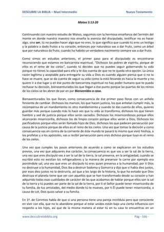 DESCUBRE LA BIBLIA – Nivel Intermedio Nuevo Testamento
www.descubrelabiblia.org Pág - 166 -
Mateo 5:13-20
Continuando con nuestro estudio de Mateo, seguimos con la hermosa enseñanza del Sermón del
monte en donde nuestro maestro nos enseña la esencia del discipulado, testificar no es hacer
algo, sino ser, tú no puedes hacer algo que no eres, lo que significa que cuando tú eres un testigo
y la palabra a dado frutos a tu corazón, entonces por naturaleza vas a dar fruto, como un árbol
que por naturaleza da fruto, cuando ha habido un verdadero nacimiento siempre vas a dar fruto.
Como vimos en estudios anteriores, el primer paso para el discipulado es encontrarse
reconociendo que estamos en bancarrota espiritual, “Dichosos los pobres de espíritu, porque de
ellos es el reino de los cielos”, cuando tú decides que no puedes seguir gobernando tu vida
porque no tienes la capacidad para ello y te das cuenta de que no te queda otra opción. La única
razón legítima y aceptable para entregarle su vida a Dios es cuando alguien piensa que si no lo
hace se muere, que se da cuenta de seguir su vida como la está llevando es hacia la muerte y no
quiere ir a ése lugar y en ése punto de bancarrota espiritual no hay poder humano que te pueda
rechazar tu decisión, bienaventurados los que llegan a ése punto porque las puertas de los reinos
de los cielos se les abren de par en par Bienvenidos a casa.
Bienaventurados los que lloran, como consecuencia de ése primer paso lloras con un anhelo
ferviente de cambiar. Dichosos los mansos, los que hacen justicia, los que anhelan cumplir más, la
recompensa de un mandamiento es otro mandamiento y cuando te das cuenta de ellos, quieres
guardar más porque cuando más lo hace ves que tu vida se transforma; dichosos los que tienen
hambre y sed de justicia porque ellos serán saciados. Dichosos los misericordiosos porque ellos
alcanzarán misericordia, dichosos los de limpio corazón porque ellos verán a Dios, Dichosos los
pacificadores porque ellos serán llamado hijos de Dios, dichosos los que padecen persecución por
causa de la justicia porque de ellos es el reino de los cielos. Una vez que tomas la decisión y como
consecuencia vas en contra de la corriente de éste mundo te pasará lo mismo que vivió Yeshúa, a
los profetas y a los apóstoles, vas a recibir persecución pero eres dichoso porque tuyo es el reino
de los cielos.
Una vez que cumples los pasos anteriores de acuerdo a como se explicaron en los estudios
previos, una vez que adquieres ése carácter, la consecuencia es que vas a ser la sal de la tierra,
una vez que eres discípulo vas a ser la sal de la tierra, la sal preserva, en la antigüedad, cuando se
escribió esto no existían los refrigeradores y la manera de preservar la carne por ejemplo era
poniéndole sal; una vez que eres un discípulo tú eres quien preserva a la humanidad, por ti Dios
no destruye a la humanidad, Dios iba a destruir Sodoma y Gomorra y dijo que si había diez justos,
por esos diez justos no la destruiría, así que a los largo de la historia, lo que ha evitado que Dios
destruya el planeta tiene que ver con aquellos que se han transformado desde su corazón y han
adquirido todas esas cualidades de carácter de las que acabamos de hablar porque ellos son la sal
de la tierra y tú puedes ser parte de la sal de la tierra, por ti el Señor puede tener misericordia de
tu familia, de tus amistades, del medio donde tú te mueves, por ti Él puede tener misericordia; a
causa de Lot, Dios quizo salvar a su familia.
En 1ª. de Corintios habla de que si una persona tiene una pareja incrédula pero que consciente
en vivir con ella, que no lo abandone porque al estar unidos están bajo una cierta influencia con
respecto a los hijos, así que de la misma manera al estar tú en tu casa te encuentras en un
 