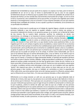 DESCUBRE LA BIBLIA – Nivel Intermedio Nuevo Testamento
www.descubrelabiblia.org Pág - 167 -
ambiente de incredulidad ya sea por parte de tu esposo o tu esposa o tus hijos, pero tú tienes la
posibilidad de ser sal en tu casa, tú tienes la oportunidad de que tu casa no sea juzgada
terriblemente solo por la influencia que tu puedes tener si tienes las cualidades de carácter de un
discípulo de Yeshúa y en ése sentido Dios está teniendo misericordia de tu hogar, tú eres la sal de
la tierra, tú preservas, otra cualidad de la sal es que purifica, se le pone a los vegetales para matar
bacterias o microorganismos y ésa es la función a la que estamos llamados una vez que estamos
teniendo éstas cualidades de carácter, tú vas a ayudar a purificar el ambiente, tú te conviertes en
un purificador de ambiente.
Considera un honor que te suceda que en el trabajo de repente llegues a donde se encuentren
personas hablando y que de repente se queden callados y que el motivo sea porque se
encuentren hablando de chismes o con groserías porque no se sienten con la libertad de hablar
de ésa manera. Ésa es nuestra labor, preservar, purificar los ambientes en donde nos
encontremos, sin embargo si no hacemos la tercera cualidad de la sal podríamos caer en una
actitud híper religiosa que no sería muy atractiva para los demás, estamos llamados a preservar,
a purificar y a sazonar. Cuando tú comes un alimento que se encuentra en su punto de sazón
sonríes, ése bocado te hace sentir bien y es aquí donde muchas veces podríamos fallar, es una
tragedia que la fe no se le antoje a la gente, ése es el problema, a veces nuestra fe no es atractiva
para los de allá a fuera porque no tenemos ésa cualidad porque quizás tenemos las cualidades de
la preservación y de la purificación pero no tenemos la cualidad de sazonar y ése es un problema.
La gente te puede ver como una persona que se preserva que se purifica pero al verte la gente
piensa que eso no puede ser porque no se les antoja, lo sienten como inalcanzable, por eso es
que el rey Salomón dijo que no seamos demasiado justos, a eso se refería, no se refería a que no
te esfuerces por hacer justicia, sino que no te creas demasiado justo, que no te creas que eres
mejor que los demás, ni tampoco te hagas demasiado flexible, el ejemplo del equilibrio perfecto
fue Yeshúa a quien le decían comilón, bebedor, amigo de pecadores y publicanos, si le ponían ése
apodo era porque estaba conviviendo con ése tipo de gente pero a pesar de eso, Yeshúa no se
hacía como ellos, él hacía que ellos se hicieran como Él, Yeshúa era muy carismático y atraía tanto
a la gente. La palabra carisma viene del griego y tiene que ver con la palabra caris que significa
“gracia” don especial que atrae a los demás, como vemos no tiene nada que ver con ser una
persona guapa o bien vestida, sino que en realidad, ser carismático es tener la capacidad de
influir sobre otros, que otros quieran estar cerca de ti porque quieren tu influencia, porque saben
que tu influencia les va a hacer bien. ¿Tú crees que estamos llamados a influir sobre otros?
Difícilmente se te antoja tomarte un café con una persona que se la pasa hablando todo el
tiempo de sí misma, claro que no, ésa persona no es carismática porque sólo habla de sí misma o
de los temas que le interesan. Pero qué pasa con una persona a la que tu le comentas cualquier
cosa por irrelevante que parezca y que en lugar de que te cambie la conversación se interesa por
lo que le platicas, ¿Cómo te sientes de saber que cada vez que vas a hablar con ésa persona
tienes la seguridad de que te va a poner atención, te va a escuchar y va a entender lo que le estás
diciendo? ¿Cómo crees que era Yeshúa? Yeshúa tenía la cualidad de hacerle sentir a cada persona
como si fuera lo más valioso que existiera; si quieres ser una persona carismática sazonada con
sal tienes que aprender a que la gente quiera estar contigo, que la gente quiera escuchar, platicar
contigo porque sabe que le estas escuchando, le das sazón a su vida, a eso estamos llamado, a ser
la sal de éste mundo, no sólo a preservar, no solo a purificar sino a dar sazón.
 