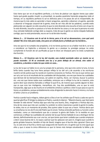 DESCUBRE LA BIBLIA – Nivel Intermedio Nuevo Testamento
www.descubrelabiblia.org Pág - 168 -
Esto tiene que ser en el equilibrio perfecto, a la hora de platicar con alguien tienes que saber
hasta qué grado puedes invadir su privacidad, no puedes pasártela haciendo preguntas todo el
tiempo, en su equilibrio perfecto la sal es deliciosa pero si te pasas de sal es insoportable, de
manera que lo más sabio es aprender a hacer preguntas, aprende a observar a la gente, aprende
a observar el lenguaje corporal de la gente, trata de ver más allá de las palabras, cuando estés
platicando con alguien no sólo escuches lo que te está diciendo sino escucha el tono con el que te
lo está diciendo, escucha su postura a la hora de decirte las cosas y si ves que la persona no está
muy cómoda hablando contigo dale su espacio, trata de que la gente se sienta relajada hablando
contigo, que no está presionada, eso es ser la sal de éste mundo;
Mateo 5.-… 13 Vosotros sois la sal de la tierra; pero si la sal se desvaneciere, ¿con qué será
salada? No sirve más para nada, sino para ser echada fuera y hollada por los hombres…
Una vez que tú no cumples ése propósito, si tú no tienes pureza se va a hablar mal de ti, se te va
a considerar un hipócrita y entonces la gente va a pisotear tu prestigio porque no estás
cumpliendo la función de ser purificado ya que te dices ser discípulo pero no estás cumpliendo
ésa función;
Mateo 5.-… 14 Vosotros sois la luz del mundo; una ciudad asentada sobre un monte no se
puede esconder. 15 Ni se enciende una luz y se pone debajo de un almud, sino sobre el
candelero, y alumbra a todos los que están en casa…
La luz de la que se habla no es una luz propia de tu persona, sino que eres como la luna, la luna
brilla tanto cuando hay luna llena porque refleja la luz del sol y de acuerdo a las escrituras
nuestro sol de justicia que ha nacido en nuestros corazones es Yeshúa. Por eso es que vemos que
ser sal y ser luz es el resultado de las cualidades del discipulado, una vez que tienes las cualidades
que derivan de las bienaventuranzas, ser pobre en espíritu, llorar, ser mansos, buscar la justicia
etc. una vez que tienes todas esas cualidades, entonces vas a reflejar la luz de tu maestro, esto
quiere decir que estamos llamados a reflejar lo que Él es, de manera que cuando alguien te dice:
oye es que eres tan inteligente, maravilloso, etc. hay dos posibilidades, una es que te está
lisonjeando, algo que se da mucho en el ambiente artístico o político o bien lo que pasa es que tú
tienes un problema, porque probablemente estas dirigiendo la atención hacia ti mismo y no hacia
el Señor y ése es un problema.
Yeshúa cuando hacía milagros, daban gloria a Dios al ver las señales que Él hacía y cada vez que lo
querían glorificar Él dirigía la alabanza al Padre, cuando le dijeron: “Maestro bueno, que haré para
heredar la vida eterna” Yeshúa dijo que solo hay uno bueno, Dios, imagínate si Yeshúa dijo eso.
Una de las cosas que más van a probar tu carácter es cómo reaccionas cuando la gente te exalta,
te alaba, ése es un momento de prueba, Dios quiere saber lo que vas a hacer. Yeshúa decía que
su enseñanza no era de Él sino del Padre que le envió. Yeshúa entendió perfecto su función como
mediador, como un intermediario que da a conocer la gloria del Padre. En la medida en que
comienzas a reflejar las cualidades de carácter de las que hemos hablado te vas a distinguir de los
demás, definitivamente vas a ser una luz, así que tienes que tener cuidado que cuando empiecen
a decir cosas buenas de ti, no vayas a pensar que los aplausos son para ti, imagina que cuando la
gente gritaba hosanna, bendito al hijo de David, imagina que el burrito dice ¡gracias! Claro que
no, tú solo eres el burrito y tienes que asegurarte de hacerle ver a la gente que tú eres igual que
ellos y que si acaso la única diferencia es que tú tienes más tiempo estudiando la biblia y de
 
