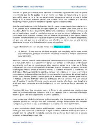 DESCUBRE LA BIBLIA – Nivel Intermedio Nuevo Testamento
www.descubrelabiblia.org Pág - 169 -
aclararle a la gente que si ellos se ponen a estudiar la biblia van a llegar al mismo nivel y mayor de
conocimiento que tú. Tú puedes ver a un músico que toca un instrumento y te quedas
sorprendido, pero eso no lo hace un extraterrestre, simplemente que esa persona le dedicó
tiempo a ésa actividad, cualquier persona que se dedica años a su profesión y lo hace con
disciplina y devoción, cualquier persona es capaz de llegar a niveles muy altos.
Dicen las estadísticas que si tú le dedicas diez años de tu vida a una actividad durante varias horas
al día, puedes llegar a convertirte en súper experto en la materia. ¿Qué crees que sea más
importante, tener los dones o ejercitar los dones? Una persona que tiene dones y talentos pero
que no los ejercita no cumple la expectativa, pero una persona que es muy trabajadora y le echa
ganas puede llegar muy lejos. En la vida, muchas veces las personas que ocupan lugares de éxito
no son las personas talentosas sino que son las personas trabajadoras, las personas disciplinadas,
así que cada vez que veas a una persona que alumbra no pienses que es una persona
sobrenatural sino que le ha dedicado mucho tiempo a lo que hace.
Tú y yo estamos llamados a ser la luz del mundo pero reflejando la luz de Él;
 1ª. Pedro 2.- 9 Mas vosotros sois linaje escogido, real sacerdocio, nación santa, pueblo
adquirido por Dios, para que anunciéis las virtudes de aquel que os llamó de las tinieblas a
su luz admirable;
David dijo: “ando en tierra de sombra de muerte” La tinieblas son todo lo contrario a la luz, la luz
es la instrucción, Yeshúa es la luz del mundo porque vivió perfecto la Toráh; David escribió eso en
un momento en el que se encontraba en otros países en donde no se regían por la Toráh,
cualquier país que no está regido por la Toráh anda en tinieblas, de manera que a nosotros se nos
ha entregado ésta luz; Jonás fue enviado a decirle a la ciudad de Nínive que la ciudad iba a ser
destruida en 40 días, pero Jonás no sazonó su mensaje y sin embargo el rey todos en el reino se
arrepintieron y Jonás se enojó porque Jonás ya conocía por las profecías que Asiria iba a invadir a
las diez tribus de Israel, por eso Jonás no quería dar el mensaje porque consideró que si no daba
el mensaje Asiria sería destruida y entonces las tribus de Israel se salvarían. Pero Dios tenía un
plan, Él exalta y Él humilla, Él levanta imperios y quería levantar a los Asirios para disciplinar a
Israel pero Jonás pensó que era más inteligente y por eso quería que fueran destruidos los
Asirios.
Entonces si tú tienes ésta instrucción que es la Toráh, lo más apropiado que tendríamos que
hacer con la información que tenemos y que es luz, tenemos que ir a dar ésta información,
tenemos que ir a dar ésta luz pero como la luz más agradable.
En un restaurante romántico la comida es bien sazonada, y la iluminación es tenue, una luz
agradable que no daña a los ojos. Pues bien, usemos ésta analogía del restaurante para compartir
a una persona, ve dando tu luz a la comodidad de la persona, no le eches los reflectores.
La gente normalmente tiene muchos problemas pero espera a que te tengan la confianza de
hablar y de abrir su corazón y una vez que te digan cual es su problema ahora sí que tú tienes la
solución pero no ¡saltes! De inmediato a dársela sino que le vas dando como de a bocados
pequeños hasta que la gente está lista.
 