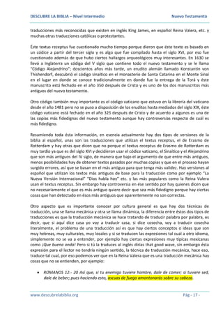 DESCUBRE LA BIBLIA – Nivel Intermedio Nuevo Testamento
www.descubrelabiblia.org Pág - 17 -
traducciones más reconocidas que existen en inglés King James, en español Reina Valera, etc. y
muchas otras traducciones católicas o protestantes.
Éste textus receptus fue cuestionado mucho tiempo porque dieron que éste texto es basado en
un códice a partir del tercer siglo y es algo que fue compilado hasta el siglo XVI, por eso fue
cuestionado además de que hubo ciertos hallazgos arqueológicos muy interesantes. En 1630 se
llevó a Inglaterra un código del V siglo que contiene todo el nuevo testamento y se le llama
“Código Alejandrino”; doscientos años más tarde, un erudito alemán llamado Konstantin von
Thishendorf, descubrió el código sinaítico en el monasterio de Santa Catarina en el Monte Sinaí
en el lugar en donde se conoce tradicionalmente en donde fue la entrega de la Torá y éste
manuscrito está fechado en el año 350 después de Cristo y es uno de los dos manuscritos más
antiguos del nuevo testamento.
Otro código también muy importante es el código vaticano que estuvo en la librería del vaticano
desde el año 1481 pero no se puso a disposición de los eruditos hasta mediados del siglo XIX, éste
código vaticano está fechado en el año 325 después de Cristo y de acuerdo a algunos es una de
las copias más fidedignas del nuevo testamento aunque hay controversias respecto de cuál es
más fidedigno.
Resumiendo toda ésta información, en esencia actualmente hay dos tipos de versiones de la
biblia al español, unas son las traducciones que utilizan el textus receptus, el de Erasmo de
Rotterdam y hay otras que dicen que no porque el textus receptus de Erasmo de Rotterdam es
muy tardío ya que es del siglo XVI y decidieron usar el códice vaticano, el Sinaítico y el Alejandrino
que son más antiguos del IV siglo, de manera que bajo el argumento de que entre más antiguos,
menos posibilidades hay de obtener textos pasados por muchas copias y que en el proceso hayan
surgido errores, así que se basan en el más antiguo para que tenga más validez. Hay versiones al
español que utilizan los textos más antiguos de base para la traducción como por ejemplo “La
Nueva Versión Internacional” “Dios habla hoy” etc. y las más populares como la Reina Valera
usan el textus receptus. Sin embargo hay controversia en ése sentido por hay quienes dicen que
no necesariamente el que es más antiguo quiere decir que sea más fidedigno porque hay ciertas
cosas que han detectado en ésos más antiguos que aparentemente no son correctas.
Otro aspecto que es importante conocer por cultura general es que hay dos técnicas de
traducción, una se llama mecánica y otra se llama dinámica, la diferencia entre éstos dos tipos de
traducciones es que la traducción mecánica se hace tratando de traducir palabra por palabra, es
decir, que si aquí dice casa yo voy a traducir casa, si dice cosecha, voy a traducir cosecha
literalmente, el problema de una traducción así es que hay ciertos conceptos o ideas que son
muy hebreas, muy culturales, muy locales y si se traducen las expresiones tal cual a otro idioma,
simplemente no se va a entender, por ejemplo hay ciertas expresiones muy típicas mexicanas
como ¡Que buena onda! Pero si tú la traduces al inglés dirías that good wave, sin embargo ésta
expresión para el lector no tendría ningún sentido, la técnica de traducción mecánica, hace eso,
traduce tal cual, por eso podemos ver que en la Reina Valera que es una traducción mecánica hay
cosas que no se entienden, por ejemplo:
 ROMANOS 12.- 20 Así que, si tu enemigo tuviere hambre, dale de comer; si tuviere sed,
dale de beber; pues haciendo esto, ascuas de fuego amontonarás sobre su cabeza.
 