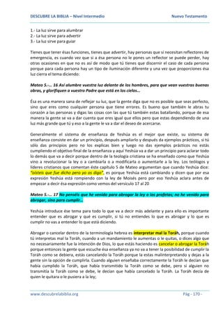 DESCUBRE LA BIBLIA – Nivel Intermedio Nuevo Testamento
www.descubrelabiblia.org Pág - 170 -
1.- La luz sirve para alumbrar
2.- La luz sirve para advertir
3.- La luz sirve para guiar
Tienes que tener ésas funciones, tienes que advertir, hay personas que sí necesitan reflectores de
emergencia, es cuando vez que si a ésa persona no le pones un reflector se puede perder, hay
otras ocasiones en que no es así de modo que tú tienes que discernir el caso de cada persona
porque para cada persona hay un tipo de iluminación diferente y una vez que proporciones ésa
luz cierra el tema diciendo:
Mateo 5.-… 16 Así alumbre vuestra luz delante de los hombres, para que vean vuestras buenas
obras, y glorifiquen a vuestro Padre que está en los cielos…
Ésa es una manera sana de reflejar su luz, que la gente diga que no es posible que seas perfecto,
sino que eres como cualquier persona que tiene errores. Es bueno que también le abras tu
corazón a las personas y digas las cosas con las que tú también estas batallando, porque de esa
manera la gente se va a dar cuenta que eres igual que ellos pero que estas dependiendo de una
luz más grande que tú y eso a la gente le va a dar el deseo de acercarse.
Generalmente el sistema de enseñanza de Yeshúa es el mejor que existe, su sistema de
enseñanza consiste en dar un principio, después ampliarlo y después da ejemplos prácticos, si tú
sólo das principios pero no los explicas bien y luego no das ejemplos prácticos no estás
cumpliendo el objetivo final de la enseñanza y aquí Yeshúa va a dar un principio para aclarar todo
lo demás que va a decir porque dentro de la teología cristiana se ha enseñado como que Yeshúa
vino a revolucionar la ley o a cambiarla o a modificarla o aumentarle a la ley. Los teólogos y
líderes cristianos que comentan éste capítulo 5 de Mateo argumentan que cuando Yeshúa dice:
“oísteis que fue dicho pero yo os digo”, es porque Yeshúa está cambiando y dicen que por esa
expresión Yeshúa está rompiendo con la ley de Moisés pero por eso Yeshúa aclara antes de
empezar a decir ésa expresión como vemos del versículo 17 al 20
Mateo 5.-… 17 No penséis que he venido para abrogar la ley o los profetas; no he venido para
abrogar, sino para cumplir…
Yeshúa introduce ése tema para todo lo que va a decir más adelante y para ello es importante
entender que es abrogar y qué es cumplir, si tú no entiendes lo que es abrogar y lo que es
cumplir no vas a entender lo que está diciendo.
Abrogar o cancelar dentro de la terminología hebrea es interpretar mal la Toráh, porque cuando
tú interpretas mal la Toráh, cuando a un mandamiento le aumentas o le quitas, o dices algo que
no necesariamente fue la intención de Dios, lo que estás haciendo es cancelar o abrogar la Toráh
porque entonces la gente que escuche ésa enseñanza ya no va a tener la posibilidad de cumplir la
Toráh como se debiera, estás cancelando la Toráh porque la estas malinterpretando y dejas a la
gente sin la opción de cumplirla. Cuando alguien enseñaba correctamente la Toráh le decían que
había cumplido la Toráh, que había transmitido la Toráh como se debe, pero si alguien no
transmitía la Toráh como se debe, le decían que había cancelado la Toráh. La Toráh decía de
quien le quitara o le pusiera a la ley;
 