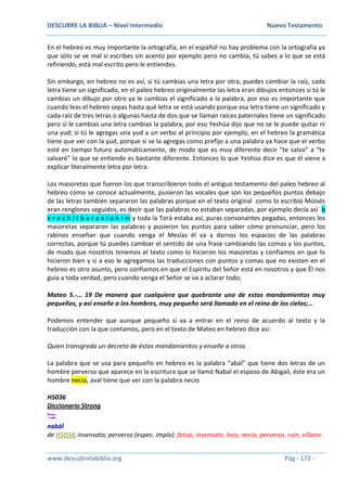 DESCUBRE LA BIBLIA – Nivel Intermedio Nuevo Testamento
www.descubrelabiblia.org Pág - 172 -
En el hebreo es muy importante la ortografía, en el español no hay problema con la ortografía ya
que sólo se ve mal si escribes sin acento por ejemplo pero no cambia, tú sabes a lo que se está
refiriendo, está mal escrito pero le entiendes.
Sin embargo, en hebreo no es así, si tú cambias una letra por otra, puedes cambiar la raíz, cada
letra tiene un significado, en el paleo hebreo originalmente las letra eran dibujos entonces si tú le
cambias un dibujo por otro ya le cambias el significado a la palabra, por eso es importante que
cuando leas el hebreo sepas hasta qué letra se está usando porque esa letra tiene un significado y
cada raíz de tres letras o algunas hasta de dos que se llaman raíces paternales tiene un significado
pero si le cambias una letra cambias la palabra, por eso Yeshúa dijo que no se le puede quitar ni
una yud; si tú le agregas una yud a un verbo al principio por ejemplo, en el hebreo la gramática
tiene que ver con la yud, porque si se la agregas como prefijo a una palabra ya hace que el verbo
esté en tiempo futuro automáticamente, de modo que es muy diferente decir “te salvo” a “te
salvaré” lo que se entiende es bastante diferente. Entonces lo que Yeshúa dice es que él viene a
explicar literalmente letra por letra.
Los masoretas que fueron los que transcribieron todo el antiguo testamento del paleo hebreo al
hebreo como se conoce actualmente, pusieron las vocales que son los pequeños puntos debajo
de las letras también separaron las palabras porque en el texto original como lo escribió Moisés
eran renglones seguidos, es decir que las palabras no estaban separadas, por ejemplo decía así b
e r e c h i t b a r a e l o h i m y toda la Torá estaba así, puras consonantes pegadas, entonces los
masoretas separaron las palabras y pusieron los puntos para saber cómo pronunciar, pero los
rabinos enseñan que cuando venga el Mesías él va a darnos los espacios de las palabras
correctas, porque tú puedes cambiar el sentido de una frase cambiando las comas y los puntos,
de modo que nosotros tenemos el texto como lo hicieron los masoretas y confiamos en que lo
hicieron bien y si a eso le agregamos las traducciones con puntos y comas que no existen en el
hebreo es otro asunto, pero confiamos en que el Espíritu del Señor está en nosotros y que Él nos
guía a toda verdad, pero cuando venga el Señor se va a aclarar todo;
Mateo 5.-… 19 De manera que cualquiera que quebrante uno de estos mandamientos muy
pequeños, y así enseñe a los hombres, muy pequeño será llamado en el reino de los cielos;…
Podemos entender que aunque pequeño sí va a entrar en el reino de acuerdo al texto y la
traducción con la que contamos, pero en el texto de Mateo en hebreo dice así:
Quien transgreda un decreto de éstos mandamientos y enseñe a otros
La palabra que se usa para pequeño en hebreo es la palabra “abal” que tiene dos letras de un
hombre perverso que aparece en la escritura que se llamó Nabal el esposo de Abigaíl, éste era un
hombre necio, aval tiene que ver con la palabra necio
H5036
Diccionario Strong
‫ל‬ ָ‫ב‬ָ‫נ‬
nabál
de H5034; insensato; perverso (espec. impío): fatuo, insensato, loco, necio, perverso, ruin, villano.
 