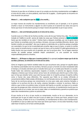 DESCUBRE LA BIBLIA – Nivel Intermedio Nuevo Testamento
www.descubrelabiblia.org Pág - 173 -
Entonces lo que dice en el hebreo es que el no cumpla uno de éstos mandamientos será nada en
el reino de los cielos, en otras palabras, está fuera de la jugada… ¡Cuánta gente se encuentra en
ésta situación tan penosa!
Mateo 5.-… más cualquiera que los haga y los enseñe,…
La mejor manera de enseñar los mandamientos es enseñarlos con el ejemplo, si tú le quieres
enseñar a tocar un instrumento a alguien no solo le pones en el pizarrón las notas sino que tú
tienes que tocar el instrumento porque la mejor manera de aprender es por lo que vemos
Mateo 5.-… éste será llamado grande en el reino de los cielos…
Cuando Lucas en el libro de los hechos escribe a cerca de los que Yeshúa hizo, dijo: “En el primer
tratado oh Teófilo te escribí acerca de todas las cosas que Yeshúa comenzó a hacer y enseñar
hasta que fue recibido en los cielos”. Yeshúa hacía y después enseñaba, por eso la gente decía
que Yeshúa no enseñaba como los escribas y fariseos, sino que enseñaba diferente, decían: éste
hombre enseña con autoridad”, dice que la gente se admiraba de su doctrina porque enseñaba
con autoridad y lo que te da la autoridad para enseñar algo es que lo haces, ¿a quien le confías
más a quien te enseña teoría o a quien ves que lo hace y así lo enseña? El sabio generalmente no
habla mucho sino que enseña con el ejemplo, por eso la escritura dice: “no se hagan maestros
muchos de ustedes porque recibirán mayor consolación”, es una cuestión de mucha
responsabilidad ponerse a enseñar;
Mateo 5.-… 20 Porque os digo que si vuestra justicia (Si tu ejemplo) no fuere mayor que la de los
escribas y fariseos, no entraréis en el reino de los cielos.
Cómo te imaginas que habrán recibido todos los que escucharon esto, porque en aquella época
las máximas autoridades eran los escribas y fariseos ya que su función era estar estudiando todo
el tiempo y el estudio está bien pero el estudio tiene que ser un medio para llevarte a la acción.
Puede haber dos extremos equivocados respecto al estudio, el extremo de algunos círculos
religiosos cristianos que incluso toman versos fuera de contexto para decirte que la letra mata,
que no hay que estudiar tanto y que solo hay que andar en el espíritu porque el espíritu vivifica
como si fueran dos cosas diferentes. Por supuesto que Pablo no se estaba refiriendo al
conocimiento bíblico Pablo estaba refiriéndose a la mal llamada ciencia, del conocimiento pagano
fuera de las escrituras porque ese conocimiento no sirve para nada, pero estamos llamados a
meditar en la escritura de día y de noche, estamos llamados a conocer la escritura, Pablo se
refería a que la letra sin práctica mata, la función del Espíritu es escribir sus leyes en tu corazón
para que las pongas por obra, entonces la letra que no practicas, el mandamiento muerto que no
produce acción te va a matar, por eso es mejor saber un mandamiento y ponerlo en práctica que
saber diez mandamientos y poner en práctica dos.
Al que mucho se le da y al que mucho se compromete, mucho se les va a demandar; no te
preocupes por lo que no sabes sino por lo que ya sabes que sí tienes que hacer, porque lo que
aún no conoces, el Señor te lo va a ir enseñando, un mandamiento te lleva a otro mandamiento.
El problema es que ya sabes que hay cosas que tienes que hacer y no las estás haciendo, el que
sabe hacer lo bueno y no lo hace comete pecado.
 