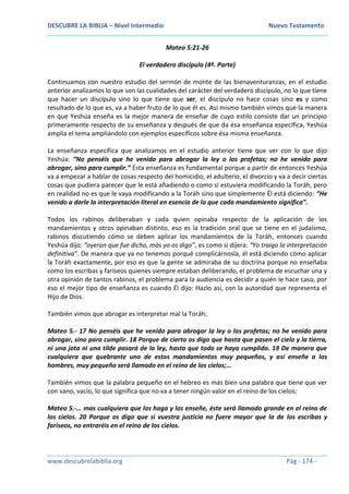 DESCUBRE LA BIBLIA – Nivel Intermedio Nuevo Testamento
www.descubrelabiblia.org Pág - 174 -
Mateo 5:21-26
El verdadero discípulo (4ª. Parte)
Continuamos con nuestro estudio del sermón de monte de las bienaventuranzas; en el estudio
anterior analizamos lo que son las cualidades del carácter del verdadero discípulo, no lo que tiene
que hacer un discípulo sino lo que tiene que ser, el discípulo no hace cosas sino es y como
resultado de lo que es, va a haber fruto de lo que él es. Así mismo también vimos que la manera
en que Yeshúa enseña es la mejor manera de enseñar de cuyo estilo consiste dar un principio
primeramente respecto de su enseñanza y después de que da ésa enseñanza específica, Yeshúa
amplía el tema ampliándolo con ejemplos específicos sobre ésa misma enseñanza.
La enseñanza específica que analizamos en el estudio anterior tiene que ver con lo que dijo
Yeshúa: “No penséis que he venido para abrogar la ley o los profetas; no he venido para
abrogar, sino para cumplir.” Ésta enseñanza es fundamental porque a partir de entonces Yeshúa
va a empezar a hablar de cosas respecto del homicidio, el adulterio, el divorcio y va a decir ciertas
cosas que pudiera parecer que le está añadiendo o como si estuviera modificando la Toráh, pero
en realidad no es que le vaya modificando a la Toráh sino que simplemente Él está diciendo: “He
venido a darle la interpretación literal en esencia de lo que cada mandamiento significa”.
Todos los rabinos deliberaban y cada quien opinaba respecto de la aplicación de los
mandamientos y otros opinaban distinto, eso es la tradición oral que se tiene en el judaísmo,
rabinos discutiendo cómo se deben aplicar los mandamientos de la Toráh, entonces cuando
Yeshúa dijo: “oyeron que fue dicho, más yo os digo”, es como si dijera: “Yo traigo la interpretación
definitiva”. De manera que ya no tenemos porqué complicárnosla, él está diciendo cómo aplicar
la Toráh exactamente, por eso es que la gente se admiraba de su doctrina porque no enseñaba
como los escribas y fariseos quienes siempre estaban deliberando, el problema de escuchar una y
otra opinión de tantos rabinos, el problema para la audiencia es decidir a quién le hace caso, por
eso el mejor tipo de enseñanza es cuando Él dijo: Hazlo así, con la autoridad que representa el
Hijo de Dios.
También vimos que abrogar es interpretar mal la Toráh;
Mateo 5.- 17 No penséis que he venido para abrogar la ley o los profetas; no he venido para
abrogar, sino para cumplir. 18 Porque de cierto os digo que hasta que pasen el cielo y la tierra,
ni una jota ni una tilde pasará de la ley, hasta que todo se haya cumplido. 19 De manera que
cualquiera que quebrante uno de estos mandamientos muy pequeños, y así enseñe a los
hombres, muy pequeño será llamado en el reino de los cielos;…
También vimos que la palabra pequeño en el hebreo es más bien una palabra que tiene que ver
con vano, vacío, lo que significa que no va a tener ningún valor en el reino de los cielos;
Mateo 5.-… mas cualquiera que los haga y los enseñe, éste será llamado grande en el reino de
los cielos. 20 Porque os digo que si vuestra justicia no fuere mayor que la de los escribas y
fariseos, no entraréis en el reino de los cielos.
 