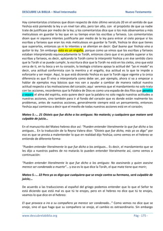 DESCUBRE LA BIBLIA – Nivel Intermedio Nuevo Testamento
www.descubrelabiblia.org Pág - 175 -
Hay comentaristas cristianos que dicen respecto de éste último versículo 20 en el sentido de que
Yeshúa está poniendo la ley a un nivel tan alto, pero tan alto, con el propósito de que ya nadie
trate de justificase por medio de la ley; y los comentaristas dice que si los más observantes y más
meticulosos en guardar la ley que en su tiempo eran los escribas y fariseos. Los comentaristas
dicen que ni siquiera intentes justificarte por medio de la ley para entrar al cielo porque si los
escribas y fariseos que eran los más meticulosos en guardar la Toráh, Yeshúa te dice que tienes
que superarlos, entonces ya ni lo intentes y se alientan en decir: Qué bueno que Yeshúa vino a
quitar la ley. Sin embargo esto es un engaño, porque como ya vimos que los escribas y fariseos
estaban interpretando equivocadamente la Toráh, entonces claro que sí es posible superar a los
escribas y fariseos, es decir, aplicando la Toráh como la interpretó Yeshúa y en ése sentido claro
que la Toráh sí se puede cumplir, la escritura dice que la Toráh no está en los cielos, sino que está
cerca de ti, en tu boca y en tu corazón, la teología cristiana apoya la actitud del “ya ni modo” es
decir, una actitud conformista con la mentira y el engaño, ésa actitud es la que te impide a
esforzarte y ser mejor. Aquí, lo que está diciendo Yeshúa es que la Toráh sigue vigente y la única
diferencia es que Él vino a interpretarla como debe ser, por ejemplo, ahora sí va a empezar a
hablar de ejemplos muy básicos que nos van a ayudar a cambiar de manera radical nuestra
actitud respecto a las motivaciones del corazón; aquí veremos que el mandamiento no solo trata
con las acciones, recordemos que la Palabra de Dios es como una espada de dos filos que penetra
y separa el alma del espíritu, esto quiere decir que la palabra no solo regula nuestras actitudes o
nuestras acciones, sino también para ir al fondo del corazón que es donde están realmente los
problemas, antes de nuestras acciones, generalmente siempre está un pensamiento, entonces
Yeshúa aquí comienza a decir que el meollo de todas nuestras acciones está en el corazón;
Mateo 5.-… 21 Oísteis que fue dicho a los antiguos: No matarás; y cualquiera que matare será
culpable de juicio…
En el manuscrito del Mateo hebreo dice así: “Pueden entender literalmente lo que fue dicho a los
antiguos… En la traducción de la Reyna Valera dice: “Oísteis que fue dicho, más yo os digo” por
eso es que se presta a malentender lo que en realidad dijo Yeshúa; como vemos en el hebreo se
entiende de diferente forma:
“Pueden entender literalmente lo que fue dicho a los antiguos… Es decir, el mandamiento que se
les dijo a nuestros padres de no matarás lo pueden entender literalmente así, como vemos a
continuación:
“Pueden entender literalmente lo que fue dicho a los antiguos: No asesinarás y quien asesine
merece ser condenado a muerte”… y eso es lo que dice la Toráh, el que mate tiene que morir;
Mateo 5.-… 22 Pero yo os digo que cualquiera que se enoje contra su hermano, será culpable de
juicio;…
De acuerdo a las traducciones al español del griego podemos entender que lo que el Señor te
está diciendo que está mal es que tú te enojes, pero en el hebreo no dice que tú te enojes,
veamos lo que dice en el hebreo:
El que provoca a ira a su compañero ya merece ser condenado…” Como vemos no dice que se
enoje, sino el que haga que su compañero se enoje, el cambio es extraordinario. Sin embargo
 