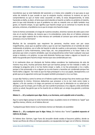 DESCUBRE LA BIBLIA – Nivel Intermedio Nuevo Testamento
www.descubrelabiblia.org Pág - 176 -
recordemos que se está hablando del asesinato y si matas eres culpable y lo que pasa es que
antes de matarle lo que sucede es que te enojaste mucho, entonces la manera en que lo
comprendemos es que al matar estas causando un daño, lo estas desapareciendo, le estás
haciendo un daño, es decir, el tema que está tratando es hacerle un daño a tu prójimo al matarlo,
pero lo que está diciendo es que el problema no solo es matarlo sino un daño también muy
grave, es hacerlo enojar, lo que significa que hacerlo enojar ya es comenzar la muerte de ésa
persona, entonces, el problema no es que te enojes sino hacerlo enojar.
Como lo hemos constatado a lo largo de nuestros estudios, tenemos razones de sobra para creer
más en el escrito hebreo, de manera que si lo entendemos como dice en el hebreo entonces
¿crees que algún aspecto de tu vida merezca ser cambiado al conocer que serías condenado si
provocas a ira a tu hermano?
Muchas de las consejerías que requieren las personas, muchas veces son por cosas
insignificantes, cosas que se podrían evitar y que no son tan importantes en el sentido de estar
molestando al prójimo, con el afán de hacerle la vida de cuadros a otra persona. Imaginemos lo
que pasaría si como matrimonios, como hijos, etc. nos propusiéramos a no hacer nada a las
personas que viven a nuestro alrededor, que nos propusiéramos evitar hacer cualquier cosa que
enoje o moleste a mi prójimo. Lo que está diciendo Yeshúa que matar a alguien es hacerle un
daño muy grande pero hacerlo enojar merece que seas condenado por eso.
Si tú realmente dices ser discípulo de Yeshúa debes considerar las implicaciones de esto de
manera muy seria, muchas personas dicen que son buenas porque no han matado a nadie, sin
embargo la pregunta sería si no has hecho enojar a nadie, si no has provocado a ira a nadie,
porque si has provocado a ira a alguien ya no eres bueno y necesitas ser condenado porque has
hecho daño a alguien. Tan malo es que los hijos provoquen a ira a sus papás, desesperarlos a un
grado que ya no aguantan como que los papás también provoquen a ira a sus hijos.
Lo que dijo Yeshúa y como lo vemos en el hebreo cuadra más porque hay otros textos que dicen
exactamente lo mismo. Entonces deducimos que provocar a ira es tan malo como matar a
alguien, a fin de cuentas a la larga una persona se muere por la afectación en su salud por la
amargura, por los enojos, por el odio, por eso cuando le provocas a ira a alguien, estas atentando
contra su salud, hay gente que se ha muerto de un infarto por un enojo muy grande y continúa
diciendo:
Mateo 5.-… 22 y cualquiera que diga: Necio, a su hermano, será culpable ante el concilio;…
Aquí si suena lógico porque lo estás haciendo enojar, la palabra necio en el hebreo es “pajot” que
significa menos, inferior, en el hebreo dice así:
“cualquiera que llame menor a su hermano merece ser llamado a la asamblea
Mateo 5.-… 22 y cualquiera que le diga: Fatuo, (En hebreo dice “tonto”) quedará expuesto al
infierno de fuego…
En hebreo dice: Geinom, lugar fuera de Jerusalén donde estaba el basurero público, donde se
hacían sacrificios de niños en tiempos pasados y se equiparaba ése lugar con el infierno. Entonces
 