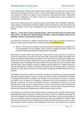 DESCUBRE LA BIBLIA – Nivel Intermedio Nuevo Testamento
www.descubrelabiblia.org Pág - 177 -
lo que está diciendo Yeshúa es que hacerlo enojar, llamarle inferior y decirle que es un tonto ya
te hace estar expuesto al infierno, así que si ya le has hecho alguna de éstas cosa a alguien, tú ya
estas expuesto al infierno de fuego, así que necesitamos misericordia del Señor, necesitamos
arrepentirnos, regresarnos y no volver a hacer eso, si no puedes estar en paz con alguien es
mejor buscar otra alternativa.
Esto es muy importante para los matrimonios que continuamente viven enojándose, odiándose,
siendo odiosos y molestándose hasta por cualquier cosita, de manera que cada momento en que
estas molestando al otro estas transgrediendo éste mandamiento, estas siendo expuesto al
Geinom;
Mateo 5.-… 23 Por tanto, si traes tu ofrenda al altar, y allí te acuerdas de que tu hermano tiene
algo contra ti, 24 deja allí tu ofrenda delante del altar, y anda, reconcíliate primero con tu
hermano, y entonces ven y presenta tu ofrenda.…
La enseñanza es: Antes de ser religioso, antes de buscar estar en paz con el Señor, primero ve a
ponerte a cuentas con aquel que tiene un conflicto contigo; en el hebreo dice así:
 Mateo 5.- 23 Si acercas tu ofrenda y recuerdas que tienes un pleito con tu compañero y él
se está quejando de ti por cualquier causa, 24 deja tu ofrenda ahí frente al altar y ve
primero a mostrarle benevolencia y después ofrece tu ofrenda”
Mucha gente no quiere saber nada de Dios por la hipocresía de muchos que dicen ser creyentes,
¿cómo te sentirías de ver a una persona que te hizo algo, se portó mal contigo y de repente ves a
ésa persona gritando “gloria aleluya en la iglesia”? y no solo eso sino que sabes que también le ha
hecho cosas malas así a otros, obviamente no quieres saber nada de su fe, ni de su religión; éste
mandamiento tiene el propósito de no desacreditar la fe, para evitar que otros no quieran saber
nada del Señor. ¿Qué sucedería si todos los religiosos antes de seguir en su religión tuvieran un
acto de benevolencia e hicieran lo necesario para hacer que las personas que se encuentran
enojadas con ellos, dejen de estarlo? Entonces la gente creería que verdaderamente vives lo que
predicas.
Ser religioso es muy fácil, lo difícil es ir y ponerte a cuentas con tu hermano, si tú tienes conocidos
que estén enojados contigo, ve y ponte a cuentas con ellos y cumple el mandamiento de Yeshúa,
sin embargo trata de evitar las palabras, por ejemplo, si tu vas de viaje en un avión y se pierden
tus maletas, vas y te quejas con el gerente y el gerente solo te da una tarjetita y te da una
disculpa y nada más, ¿Te sirve una disculpa? ¿te sirve un perdóname? Claro que no, lo que
necesita hacer la línea aérea es restituirte lo que te hizo y no solo eso sino que si realmente la
línea aérea quiere que vuelvas a ser cliente y que vuelvas a volar con ellos, la empresa tiene que
compensarte mayormente al grado de que realmente quieras viajar con ellos.
La moraleja es que cuando tú le haces daño a alguien y ésa persona está enojada, tienes una gran
oportunidad de restituir y ganarte su cariño una vez más y a veces las relaciones de amistad son
más fuertes después de un conflicto, después de que tú haces algo y vas más allá para ganar de
vuelta a esa persona, porque ésa persona realmente va saber que realmente te importa. Todos
sabemos que cometemos errores, todos pecamos, todos nos hacemos enojar los unos a los otros,
pero el punto es cómo restituyes, cómo compensas lo que haces, ése es todo el tema, quieres
 