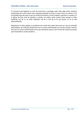 DESCUBRE LA BIBLIA – Nivel Intermedio Nuevo Testamento
www.descubrelabiblia.org Pág - 179 -
Es necesario que hagamos un acto de conciencia e investigar quien tiene algo contra nosotros
empezando por lo de nuestra casa y después extiende la acción un poco más y en cuanto a ti te
sea posible trata de estar en paz con todos los hombres no seas tropiezo a gentiles ni a judíos ni a
la iglesia de Dios trata de ponerte a cuentas con todos, hazlo cuanto antes porque si están
hablando mal de ti, no están hablando mal de ti sino de la fe que tienes, tu fe se está
desacreditando.
Quitémonos la falsa piedad, la enseñanza de sermón del monte tiene que ver con las actitudes
del discípulo, son actitudes donde Dios nos va a estar confrontando con nuestro carácter interno,
Dios nos va a estar confrontando con lo que realmente somos y con el fruto de nuestras acciones
que trascienden a nuestro prójimo…
 