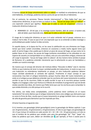 DESCUBRE LA BIBLIA – Nivel Intermedio Nuevo Testamento
www.descubrelabiblia.org Pág - 18 -
Si leemos ascuas de fuego amontonarás sobre su cabeza en realidad no entendemos de que se
está hablando, sin embargo, podemos darnos cuenta de que se trata de un hebraísmo.
Por el contrario, las versiones “Nueva Versión Internacional” y “Dios habla hoy” que son
traducciones dinámicas, lo que se hace es traducir la idea, “ascuas de fuego sobre su cabeza” es
una expresión cultural que significa: “harás que le arda su cara de vergüenza” entonces la
traducción dinámica traduce así:
 ROMANOS 12.- 20 Así que, si tu enemigo tuviere hambre, dale de comer; si tuviere sed,
dale de beber; pues haciendo esto, harás que le arda su cara de vergüenza.
El riesgo de la traducción dinámica es que si el autor entiende mal el pasaje, entonces va a
traducir mal la idea. El caso es que al ver una expresión que no se entiende se debe investigar a
profundidad para poder traducir la idea correcta.
En aquella época, en la época de frio, en las casas la calefacción era una chimenea con fuego,
tenían que tener carbón encendido, entonces en ocasiones a media noche alguien tenía que
pedir al vecino fuego e iba y pedía que le dieran un poco de ascuas de fuego, así que como no lo
podían llevar en las manos, las ascuas de fuego (carbones encendidos) se las colocaban en una
especie de cazuela y la transportaban en su cabeza, esto era una costumbre antigua, entonces de
ahí surge la expresión: “ascuas de fuego sobre la cabeza”; de ésa manera tiene sentido el pasaje
de Romanos 12 y podemos entender claramente que la exhortación es para ser bondadoso y
amable con nuestro enemigo.
De manera que el consejo del director del Instituto bíblico “Descubre la Biblia” José A. Sánchez
Vilchis es que tratemos de tener la mayor cantidad posible de traducciones, la razón es que si en
una traducción no entendemos totalmente un pasaje, en otra traducción podemos obtener
mayor claridad atendiendo al contexto del capítulo. Finalmente el mejor consejo es que
conozcamos muy bien el antiguo testamento, porque muchas ideas del nuevo testamento ya
están en el antiguo ya que debemos entender que los escritores del nuevo testamento no podían
escribir lo que se les ocurriera, Pablo no podía escribir lo que se le ocurriera porque cuando
llegaba a la sinagogas a decir que Yeshúa es el Mesías de inmediato le preguntarían que de donde
estaba sacando ésas ideas, de manera que Pablo tenía que usar las escrituras para comprobar lo
que estaba diciendo y no sólo porque se le ocurrió.
Por último, con todas estas complejidades, ¿cómo podemos tener confianza en el nuevo
testamento? Así como dijimos que el antiguo testamento tiene unos códigos que demuestra que
es como la firma de Dios, resulta que el nuevo testamento en griego también tiene una especie
de sello de garantía para demostrar que fue inspirado por Dios.
Al lector hacemos el siguiente reto:
Si tú inventas una genealogía (árbol genealógico) como la genealogía de Mateo capítulo 1 que
son 14 generaciones, 14 generaciones y 14 generaciones. El reto es que hagas una genealogía de
14 x 3 que incluya 14 nombres en cada sección 14 + 14 = 28 + 14 = 42 generaciones y el reto es
que el nombre de las palabras que ustedes usen para ésa genealogía “de” “hijo” “papa” etc.
todas las palabras que usen, deben ser divisibles por 7, por ejemplo, al final si usaste para la
 