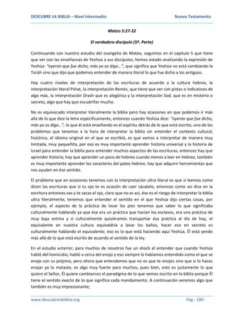 DESCUBRE LA BIBLIA – Nivel Intermedio Nuevo Testamento
www.descubrelabiblia.org Pág - 180 -
Mateo 5:27-32
El verdadero discípulo (5ª. Parte)
Continuando con nuestro estudio del evangelio de Mateo, seguimos en el capítulo 5 que tiene
que ver con las enseñanzas de Yeshúa a sus discípulos, hemos estado analizando la expresión de
Yeshúa: “oyeron que fue dicho, más yo os digo…”, que significa que Yeshúa no está cambiando la
Toráh sino que dijo que podemos entender de manera literal lo que fue dicho a los antiguos.
Hay cuatro niveles de interpretación de las escrituras de acuerdo a la cultura hebrea, la
interpretación literal Pshat, la interpretación Reméz, que tiene que ver con pistas o indicativos de
algo más, la interpretación Drash que es alegórica y la interpretación Sod, que es en misterio o
secreto, algo que hay que escudriñar mucho.
No es equivocado interpretar literalmente la biblia pero hay ocasiones en que podemos ir más
allá de lo que dice la letra específicamente, entonces cuando Yeshúa dice: “oyeron que fue dicho,
más yo os digo…”, lo que él está enseñando es el espíritu detrás de lo que está escrito; uno de los
problemas que tenemos a la hora de interpretar la biblia sin entender el contexto cultural,
histórico, el idioma original en el que se escribió, es que vamos a interpretar de manera muy
limitada, muy pequeñita, por eso es muy importante aprender historia universal y la historia de
Israel para entender la biblia para entender muchos aspectos de las escrituras, entonces hay que
aprender historia, hay que aprender un poco de hebreo cuando menos a leer en hebreo, también
es muy importante aprender los caracteres del paleo hebreo, hay que adquirir herramientas que
nos ayuden en ése sentido.
El problema que en ocasiones tenemos con la interpretación ultra literal es que si leemos como
dicen las escrituras que si tu ojo te es ocasión de caer sácatelo, entonces como así dice en la
escritura entonces vas y te sacas el ojo, claro que no es así, ése es el riesgo de interpretar la biblia
ultra literalmente, tenemos que entender el sentido en el que Yeshúa dijo ciertas cosas, por
ejemplo, el aspecto de la práctica de lavar los pies tenemos que saber lo que significaba
culturalmente hablando ya que ésa era un práctica que hacían los esclavos, era una práctica de
muy baja estima y si culturalmente quisiéramos transportar ésa práctica al día de hoy, el
equivalente en nuestra cultura equivaldría a lavar los baños, hacer eso en secreto es
culturalmente hablando el equivalente; eso es lo que está haciendo aquí Yeshúa, Él está yendo
más allá de lo que está escrito de acuerdo al sentido de la ley.
En el estudio anterior, para muchos de nosotros fue un shock el entender que cuando Yeshúa
habló del homicidio, habló a cerca del enojo y eso siempre lo habíamos entendido como el que se
enoje con su prójimo, pero ahora que entendemos que no es que te enojes sino que si lo haces
enojar ya lo mataste, es algo muy fuerte para muchos, pues bien, esto es justamente lo que
quiere el Señor, Él quiere cambiarnos el paradigma de lo que vemos escrito en la biblia porque Él
tiene el sentido exacto de lo que significa cada mandamiento. A continuación veremos algo que
también es muy impresionante;
 