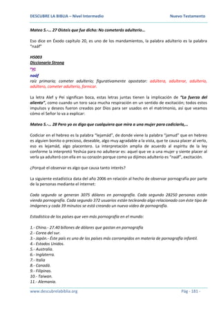 DESCUBRE LA BIBLIA – Nivel Intermedio Nuevo Testamento
www.descubrelabiblia.org Pág - 181 -
Mateo 5.-… 27 Oísteis que fue dicho: No cometerás adulterio…
Eso dice en Éxodo capítulo 20, es uno de los mandamientos, la palabra adulterio es la palabra
“naáf”
H5003
Diccionario Strong
‫ַאף‬ָ‫נ‬
naáf
raíz primaria; cometer adulterio; figurativamente apostatar: adúltera, adulterar, adulterio,
adúltero, cometer adulterio, fornicar.
La letra Alef y Pei significan boca, estas letras juntas tienen la implicación de “La fuerza del
aliento”, como cuando un toro saca mucha respiración en un sentido de excitación; todos estos
impulsos y deseos fueron creados por Dios para ser usados en el matrimonio, así que veamos
cómo el Señor lo va a explicar:
Mateo 5.-… 28 Pero yo os digo que cualquiera que mira a una mujer para codiciarla,…
Codiciar en el hebreo es la palabra “lejamád”, de donde viene la palabra “jamud” que en hebreo
es alguien bonito o precioso, deseable, algo muy agradable a la vista, que te causa placer al verlo,
eso es lejamád, algo placentero. La interpretación amplia de acuerdo al espíritu de la ley
conforme la interpretó Yeshúa para no adulterar es: aquel que ve a una mujer y siente placer al
verla ya adulteró con ella en su corazón porque como ya dijimos adulterio es “naáf”, excitación.
¿Porqué el observar es algo que causa tanto interés?
La siguiente estadística data del año 2006 en relación al hecho de observar pornografía por parte
de la personas mediante el internet:
Cada segundo se generan 3075 dólares en pornografía. Cada segundo 28250 personas están
viendo pornografía. Cada segundo 372 usuarios están tecleando algo relacionado con éste tipo de
imágenes y cada 39 minutos se está creando un nuevo video de pornografía.
Estadística de los países que ven más pornografía en el mundo:
1.- China.- 27.40 billones de dólares que gastan en pornografía
2.- Corea del sur.
3.- Japón.- Éste país es uno de los países más corrompidos en materia de pornografía infantil.
4.- Estados Unidos.
5.- Australia.
6.- Inglaterra.
7.- Italia
8.- Canadá.
9.- Filipinas.
10.- Taiwan.
11.- Alemania.
 