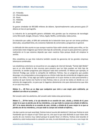DESCUBRE LA BIBLIA – Nivel Intermedio Nuevo Testamento
www.descubrelabiblia.org Pág - 182 -
12.- Finlandia.
13.- Checoslovaquia.
14.- Rusia.
15.- Holanda.
16.- Brasil.
Se gastan alrededor de 997,000 millones de dólares. Aproximadamente cada persona gasta 27
dólares al mes en pornografía.
La industria de la pornografía genera utilidades más grandes que las empresas de tecnología
como Microsoft, Google, Amazon, Yahoo, Apple, Netflix, combinadas, todas juntas.
En televisión por cable, el 69% del contenido de la televisión tiene que ver con temas profanos
(desnudos, sexualidad ilícita, etc.) estamos hablando de comerciales y programas en general.
Lo delicado de éste asunto es que aunque nuestros hijos estén viendo canales para niños, en los
comerciales mete imágenes que tienen éste tipo de contenido, así que es para ponernos a pensar
realmente en lo que estamos dejando que vean nuestros hijos porque desde ahí empieza la
semilla.
Otra estadística es que ésta industria también excede las ganancias de las grandes empresas
televisoras combinadas.
Las estadísticas anteriores se encuentran en una página de internet llamada “Family Safe Media”
que es un sitio donde te dan recursos para prevenir que tus hijos puedan ver éste tipo de
contenido, te venden programas para bloquear todo éste contenido. En México por ejemplo, el
internet Prodigy que vende la compañía de teléfonos Telmex, hay un programa que puedes
descargar a tu computadora y ése programa va a limitar todo tipo de contenido de imágenes para
cuidar a los niños. Si hay algo que daña la generación en la que vivimos es esto precisamente y
veamos de qué manera tan fuerte lo trata Yeshúa; éste es uno de los textos en donde va a un
extremo de exageración, no para que lo hagamos obviamente sino para demostrarnos que éste
es un caso muy serio;
Mateo 5.-… 28 Pero yo os digo que cualquiera que mira a una mujer para codiciarla, ya
adulteró con ella en su corazón…
Del corazón salen los adulterios, del corazón salen todas estas perversiones;
Mateo 5.-… 29 Por tanto, si tu ojo derecho te es ocasión de caer, sácalo, y échalo de ti; pues
mejor te es que se pierda uno de tus miembros, y no que todo tu cuerpo sea echado al infierno.
30 Y si tu mano derecha te es ocasión de caer, córtala, y échala de ti; pues mejor te es que se
pierda uno de tus miembros, y no que todo tu cuerpo sea echado al infierno…
¿Se dan cuenta con qué severidad, Yeshúa trata el asunto del adulterio? ¿Será que Yeshúa te está
mandando que te saques el ojo? Claro que no, sino que lo que está diciendo es que trates éste
asunto de una manera muy radical porque te puede llevar al infierno, Yeshúa está tocando el
adulterio y está involucrando tu salvación con esto, te está diciendo que si tú ves a una mujer de
 