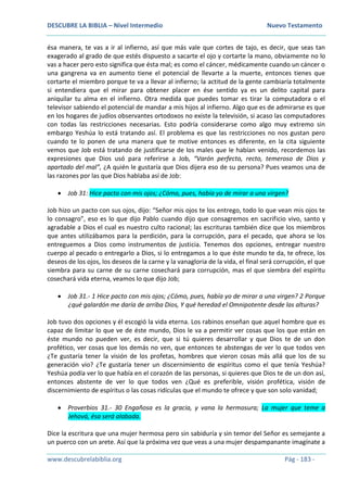 DESCUBRE LA BIBLIA – Nivel Intermedio Nuevo Testamento
www.descubrelabiblia.org Pág - 183 -
ésa manera, te vas a ir al infierno, así que más vale que cortes de tajo, es decir, que seas tan
exagerado al grado de que estés dispuesto a sacarte el ojo y cortarte la mano, obviamente no lo
vas a hacer pero esto significa que ésta mal; es como el cáncer, médicamente cuando un cáncer o
una gangrena va en aumento tiene el potencial de llevarte a la muerte, entonces tienes que
cortarte el miembro porque te va a llevar al infierno; la actitud de la gente cambiaría totalmente
si entendiera que el mirar para obtener placer en ése sentido ya es un delito capital para
aniquilar tu alma en el infierno. Otra medida que puedes tomar es tirar la computadora o el
televisor sabiendo el potencial de mandar a mis hijos al infierno. Algo que es de admirarse es que
en los hogares de judíos observantes ortodoxos no existe la televisión, si acaso las computadores
con todas las restricciones necesarias. Esto podría considerarse como algo muy extremo sin
embargo Yeshúa lo está tratando así. El problema es que las restricciones no nos gustan pero
cuando te lo ponen de una manera que te motive entonces es diferente, en la cita siguiente
vemos que Job está tratando de justificarse de los males que le habían venido, recordemos las
expresiones que Dios usó para referirse a Job, “Varón perfecto, recto, temeroso de Dios y
apartado del mal”, ¿A quién le gustaría que Dios dijera eso de su persona? Pues veamos una de
las razones por las que Dios hablaba así de Job:
 Job 31: Hice pacto con mis ojos; ¿Cómo, pues, había yo de mirar a una virgen?
Job hizo un pacto con sus ojos, dijo: “Señor mis ojos te los entrego, todo lo que vean mis ojos te
lo consagro”, eso es lo que dijo Pablo cuando dijo que consagremos en sacrificio vivo, santo y
agradable a Dios el cual es nuestro culto racional; las escrituras también dice que los miembros
que antes utilizábamos para la perdición, para la corrupción, para el pecado, que ahora se los
entreguemos a Dios como instrumentos de justicia. Tenemos dos opciones, entregar nuestro
cuerpo al pecado o entregarlo a Dios, si lo entregamos a lo que éste mundo te da, te ofrece, los
deseos de los ojos, los deseos de la carne y la vanagloria de la vida, el final será corrupción, el que
siembra para su carne de su carne cosechará para corrupción, mas el que siembra del espíritu
cosechará vida eterna, veamos lo que dijo Job;
 Job 31.- 1 Hice pacto con mis ojos; ¿Cómo, pues, había yo de mirar a una virgen? 2 Porque
¿qué galardón me daría de arriba Dios, Y qué heredad el Omnipotente desde las alturas?
Job tuvo dos opciones y él escogió la vida eterna. Los rabinos enseñan que aquel hombre que es
capaz de limitar lo que ve de éste mundo, Dios le va a permitir ver cosas que los que están en
éste mundo no pueden ver, es decir, que si tú quieres desarrollar y que Dios te de un don
profético, ver cosas que los demás no ven, que entonces te abstengas de ver lo que todos ven
¿Te gustaría tener la visión de los profetas, hombres que vieron cosas más allá que los de su
generación vio? ¿Te gustaría tener un discernimiento de espíritus como el que tenía Yeshúa?
Yeshúa podía ver lo que había en el corazón de las personas, si quieres que Dios te de un don así,
entonces abstente de ver lo que todos ven ¿Qué es preferible, visión profética, visión de
discernimiento de espíritus o las cosas ridículas que el mundo te ofrece y que son solo vanidad;
 Proverbios 31.- 30 Engañosa es la gracia, y vana la hermosura; La mujer que teme a
Jehová, ésa será alabada.
Dice la escritura que una mujer hermosa pero sin sabiduría y sin temor del Señor es semejante a
un puerco con un arete. Así que la próxima vez que veas a una mujer despampanante imagínate a
 